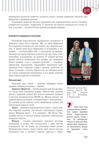 163
§ 16
вишиванки надягали намисто, кількість рядів і розмір намистин свідчили про
фінансове становище родини.
Святковий жіночий костюм вирізнявся від повсякденного якістю тканини,
розмаїттям кольорів і візерунків. У святкові дні дівчата надягали на голову ві-
нок, а на шию – якомога більше різнокольорових прикрас.
Жіночий костюм. Пол-
тавська область. Кі-
нець XIX – початок
XX ст. Художник
А. Перепелиця
Крій плахт був
універсальним: одним і
тим самим виробом
могли користуватися
дівчата різних статур і
віку. За допомогою
плахти на власний смак
можна було підкресли-
ти витонченість фігури
та приховати певні
вади.
Елементи народного костюма
Основним компонентом українського чоловічого й
жіночого одягу була сорочка. Ще за часів Київської
Русі сорочка слугувала як натільним, так і верхнім одя-
гом. У жінок вона була переважно зі вставками, у чо-
ловіків – тунікоподібна або з плечовими вставками.
Залежно від крою сорочки поділяли на три типи: туні-
коподібна, зі вставками, на кокетці. У східній частині
країни носили вишиванки без коміра, які вважають
більш давніми, а ось у західних регіонах – з коміром,
найчастіше відкладним. Традиційно вишивкою при-
крашали поділ сорочки, комір і рукави, особливо на
місці з’єднання з плечем. Дівчата аж до заміжжя носи-
ли тільки підперезані вишиванки, а ось жінки повинні
були ховати сорочку в спідницю.
Поясний одяг
Поясний одяг жінок – запаски, обгортки, дерги,
плахти, спідниці; чоловіків – штани.
Запаска (фартух) – повсякденний одяг без малюн-
ка і будь-яких елементів декору. Найчастіше запаски
шили з червоної, синьої або зеленої вовняної тканини
у вигляді чотирикутника 60×80 см. Жінки носили дві
запаски різних кольорів: «попередниця» і «позадниця».
До верхніх кутів запаски часто пришивали тасьми, які
обв’язували навколо талії.
Дерга – різновид повсякденного одягу з трьох дов-
гих шматків тканини, які щільно охоплювали корпус
жінки. Ширина дерги – 3 м, довжина – 60–70 см. Тра-
диційно шили зі щільної чорної тканини і обв’язували
широким поясом.
Плахта – елемент святкового жіночого костюма
завдовжки 4 метри, що складається з двох частин
(«гривок»), які по боках до половини зшиті разом.
Підперізують плахту таким чином, щоб зшита частина
обгортала стан, а незшиті «крила» звисали з боків.
 