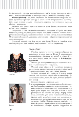 164
Виготовляли її з картатої вовняної тканини, а потім вручну прикрашали вовня-
ними і шовковими нитками. У деяких регіонах носили плахти з шовку й парчі.
Андарак (літник) – спідниця з вовняної або напіввовняної саморобної тка-
нини переважно червоного кольору (її шили з трьох-чотирьох пілок) із закладе-
ними ззаду по спині зборами і прикрашена широкою смугою тканого малюнка,
пізніше – вишивкою.
Існували інші назви жіночого поясного одягу: димка, мальованка, шорц,
кабат, сукня, сарафан.
Наприкінці XIX ст. спідниці із саморобних матеріалів в Україні практично
вийшли з ужитку, їх доношувало старше покоління. Водночас спідниці з фаб-
ричної тканини відразу ж стали носити як святкові молодь і заможні селянки.
Отже, жіночий поясний одяг зазнав істотних змін – від елементарних незшитих
форм до зшивних.
Чоловічий поясний одяг був значно простішим. Штани за способом крою
могли бути вузькі (гачі, ногавиці, гащі, холошви) і широкі (шаровари).
Нагрудний одяг
Українці одягали на сорочку нагрудне вбрання, що
прикривало верхню частину фігури й увиразнювало
загальний силует. Залежно від потреб та клімату існу-
вало два основних типи такого одягу – безрукавний і
з рукавами.
Масово був поширений нагрудний компонент жіно-
чого і чоловічого одягу – безрукавка.
Основні види жіночого й чоловічого верхнього
одягу: свити, жупани, кунтуші, чемерки, сердаки, чуглі.
Різновиди верхнього типу свит – юпки, шушуни.
Зимовий плечовий одяг – кожухи. У негоду поверх
кожухів, свит одягали плащоподібні полотнянки (із до-
мотканого полотна), кобеняки, бурки, киреї (із домороб-
ного сукна).
Залежно від крою розрізняли одяг:
з прямою спиною – вид плаща, халата або безрукав-
ки. Особливий вид широкого халата з рукавами і ка-
пюшоном мав назву опанча. Роль плаща виконувала
чуга, чугай, чугуня, яку накидали на плечі й вико-
ристовували як кишеню чи сумку. Форму плаща
мала манта або гуля, схожа на великий мішок, від-
крита з однієї довгої сторони, а роль капюшона ви-
конувало дно мішка, що закріплювалося на плечах
мотузкою. Лейбик (бруслик, катанка, горсет) – сук-
няна безрукавка, прикрашена металевими ґудзика-
ми і кишенями. Кептар – хутряна безрукавка, що
Лейбик
Кептар
 
