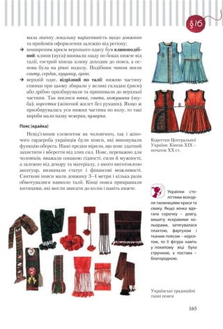 165
§ 16
мала значну локальну варіативність щодо довжини
та прийомів оформлення залежно від регіону;
поширеним кроєм верхнього одягу був клиноподіб-
ний: клини (вуса) вшивали ззаду по боках нижче від
талії, гострий кінець клину доходив до пояса, а ос-
нова була на рівні подолу. Подібним чином шили
свиту, сердак, куцинку, гуню;
верхній одяг, відрізний по талії: нижню частину
спинки при цьому збирали у великі складки (ряси)
або дрібно призбирували та пришивали до верхньої
частини. Так шилися юпка, свита, кожушина (шу-
ба), корсетка (жіночий жилет без рукавів). Якщо ж
призбирувалась уся нижня частина по колу, то такі
вироби мали назву чемерка, чумарка.
Пояс (крайка)
Невід’ємним елементом як чоловічого, так і жіно-
чого гардероба українців були пояси, які виконували
функцію оберега. Наші предки вірили, що пояс здатний
захистити і вберегти від злих сил. Пояс, переважно для
чоловіків, вважали ознакою гідності, сили й мужності,
а залежно від декору та матеріалу, з якого виготовлено
аксесуар, визначали статус і фінансові можливості.
Святкові пояси мали довжину 3–4 метри і кілька разів
обмотувалися навколо талії. Кінці пояса прикрашали
китицями, які могли звисати до колін і навіть нижче.
Корсетки Центральної
України. Кінець ХІХ –
початок ХХ ст.
Українки сто-
літтями володі-
ли таємницями краси та
смаку. Якщо жінка вдя-
гала сорочку – довгу,
вишиту яскравими ко-
льорами, затягувалася
плахтою, фартухом і
тканим поясом – корсе-
том, то її фігура навіть
у похилому віці була
стрункою, а постава –
благородною.
Українські традиційні
ткані пояси
 