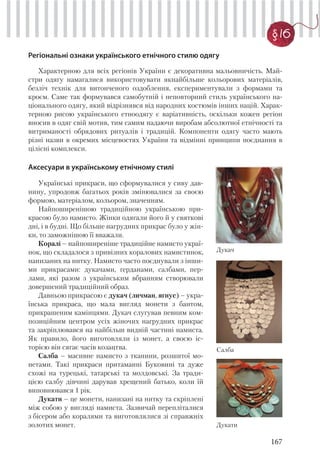 167
§ 16
Регіональні ознаки українського етнічного стилю одягу
Характерною для всіх регіонів України є декоративна мальовничість. Май-
стри одягу намагалися використовувати якнайбільше кольорових матеріалів,
безліч технік для витонченого оздоблення, експериментували з формами та
кроєм. Саме так формувався самобутній і неповторний стиль українського на-
ціонального одягу, який відрізнявся від народних костюмів інших націй. Харак-
терною рисою українського етноодягу є варіативність, оскільки кожен регіон
вносив в одяг свій мотив, тим самим надаючи виробам абсолютної етнічності та
витриманості обрядових ритуалів і традицій. Компоненти одягу часто мають
різні назви в окремих місцевостях України та відмінні принципи поєднання в
цілісні комплекси.
Аксесуари в українському етнічному стилі
Українські прикраси, що сформувалися у сиву дав-
нину, упродовж багатьох років змінювалися за своєю
формою, матеріалом, кольором, значенням.
Найпоширенішою традиційною українською при-
красою було намисто. Жінки одягали його й у святкові
дні, і в будні. Що більше нагрудних прикрас було у жін-
ки, то заможнішою її вважали.
Коралі – найпоширеніше традиційне намисто украї-
нок, що складалося з привізних коралових намистинок,
нанизаних на нитку. Намисто часто поєднували з інши-
ми прикрасами: дукачами, ґерданами, салбами, пер-
лами, які разом з українським вбранням створювали
довершений традиційний образ.
Давньою прикрасою є дукач (личман, ягнус) – укра-
їнська прикраса, що мала вигляд монети з бантом,
прикрашеним камінцями. Дукач слугував певним ком-
позиційним центром усіх жіночих нагрудних прикрас
та закріплювався на найбільш видній частині намиста.
Як правило, його виготовляли із монет, а своєю іс-
торією він сягає часів козацтва.
Салба – масивне намисто з тканини, розшитої мо-
нетами. Такі прикраси притаманні Буковині та дуже
схожі на турецькі, татарські та молдовські. За тради-
цією салбу дівчині дарував хрещений батько, коли їй
виповнювався 1 рік.
Дукати – це монети, нанизані на нитку та скріплені
між собою у вигляді намиста. Зазвичай перепліталися
з бісером або коралями та виготовлялися зі справжніх
золотих монет.
Салба
Дукач
Дукати
 