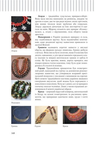 168
Згарда – традиційна гуцульська прикраса-оберіг.
Вона мала вигляд нанизаних на ремінець, шнурок чи
дротик в один, два чи три ряди мідних литих хрестиків,
між якими чіпляли мідні трубочки або спіральки.
Згарду дарували дівчаткам на їхнє шестиріччя й одя-
гали на шию. Щороку кількість цих прикрас збільшу-
валася, а, згідно з віруваннями, сила оберега також
зростала.
Пацьорками в Україні називали прикрасу зі скла,
яку оздоблювали вручну. Була надзвичайно коштов-
ною, адже розписані вручну намистини привозили із
далекої Венеції.
Гривнею називають коротке намисто у вигляді
обруча, що формою нагадує півмісяць. Гривну робили
з металу. Вона могла бути золотою, якщо її власник був
досить заможним, а для представників середнього кла-
су (купців та міщан) виготовляли гривни зі срібла й
олова. Це була красива, важка, дорога прикраса, яка
підкреслювала статки власника, тому була дуже поши-
реною в Х столітті й пізніше.
Ґердан. Традиційним орнаментом був геометрич-
ний ромб, нанизаний на стрічку за допомогою різноко-
льорових намистин, що утворювали яскравий оригі-
нальний візерунок у поєднанні з вишивкою на сорочці.
Цей елемент традиційного костюма українок вважався
своєрідним амулетом, який можна було передавати з
покоління в покоління. Хоча це і дивно, але ці прикраси
спочатку носили чоловіки. Лише з часом ґерданами до-
повнювали й жіночі українські образи.
Криза – широкий округлий комірець, виготовлений
із бісеру на основі геометричних та рослинних орна-
ментів, що прикрашав одночасно шию, груди і плечі
жінки.
Згарда
Пацьорки
Гривна Ґердан Криза
 