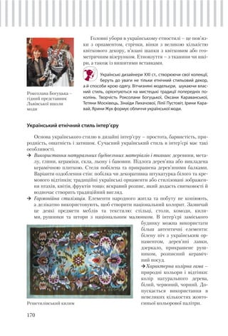 170
Головні убори в українському етностилі – це пов’яз-
ки з орнаментом, стрічки, вінки з великою кількістю
квіткового декору, в’язані шапки з квітковим або гео-
метричним візерунком. Етновзуття – з тканини чи шкі-
ри, а також із вишитими вставками.
Українські дизайнери ХХІ ст., створюючи свої колекції,
беруть до уваги не тільки етнічний стильовий декор,
а й способи крою одягу. Вітчизняні модельєри, шукаючи влас-
ний стиль, орієнтуються на мистецькі традиції попередніх по-
колінь. Творчість Роксолани Богуцької, Оксани Караванської,
Тетяни Москівець, Зінаїди Лихачової, Лілії Пустовіт, Ірини Кара-
вай, Ярини Жук формує обличчя української моди.
Роксолана Богуцька –
гідний представник
Львівської школи
моди
Український етнічний стиль інтер’єру
Основа українського стилю в дизайні інтер’єру – простота, барвистість, при-
родність, ошатність і затишок. Сучасний український стиль в інтер’єрі має такі
особливості.
Використання натуральних будівельних матеріалів і тканин: деревини, мета-
лу, глини, кераміки, скла, льону і бавовни. Підлога дерев’яна або викладена
керамічною плиткою. Стеля побілена та прикрашена дерев’яними балками.
Варіанти оздоблення стін: побілка чи декоративна штукатурка білого та кре-
мового відтінків; традиційні українські орнаменти або стилізовані зображен-
ня птахів, квітів, фруктів тощо; яскравий розпис, який додасть святковості й
водночас створить традиційний вигляд.
Гармонійна стилізація. Елементи народного житла та побуту не копіюють,
а делікатно використовують, щоб створити національний колорит. Зазвичай
це деякі предмети меблів та текстилю: стільці, столи, комоди, кили-
ми, рушники та штори з національним малюнком. В інтер’єрі заміського
будинку можна використати
більш автентичні елементи:
білену піч з українським ор-
наментом, дерев’яні лавки,
дзеркало, прикрашене руш-
ником, розписний кераміч-
ний посуд.
Характерна колірна гама –
природні кольори і відтінки:
колір натурального дерева,
білий, червоний, чорний. До-
пускається використання в
невеликих кількостях жовто-
синьої кольорової палітри.Решетилівський килим
 