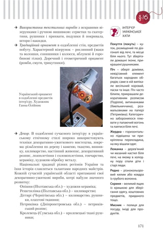171
§ 16
Використання текстильних виробів з яскравими ві-
зерунками і ручною вишивкою: серветки та скатер-
тини, рушники і прихвати, подушки й покривала,
штори і накидки.
Традиційний орнамент в оздобленні стін, предметів
побуту. Характерний візерунок – рослинний (маки
та волошки, соняшники і колосся, яблуневі й горо-
бинові гілки). Доречний і геометричний орнамент
(ромби, смуги, трикутники).
ІНТЕР’ЄР
УКРАЇНСЬКОЇ
ХАТИ
Покуття (покуть) – ку-
ток, розміщений по діа-
гоналі від печі, та місце
біля нього. Тут зберіга-
ли домашні ікони, при-
крашені рушниками.
Піч – оберіг домівки,
невід’ємний елемент
багатьох народних об-
рядів; саме в ній випіка-
ли весільний коровай,
паски та інше. Піч часто
білили, прикрашали де-
коративним розписом
(Поділля), витинанками
(Хмельниччина), роз-
мальовками на папері
(Петриківка). Категорич-
но заборонялося плю-
вати у палаючий вогонь
та лаятися біля печі.
Жердка – горизонталь-
но підвішена чи при-
кріплена перекладина,
на яку вішали одяг.
Лежанка – дерев’яний
чи мазаний настил біля
печі, на якому в холод-
ну пору спали діти і
старі люди.
Рядно – різнокольоро-
вий килим або ковдра
із грубого волокна.
Скриня – великий ящик
із кришкою для збері-
гання одягу, коштовних
предметів, приданого
тощо.
Мисник – полиця для
посуду, іноді для про-
дуктів.
Декор. В оздобленні сучасного інтер’єру в україн-
ському етнічному стилі широко використовують
техніки декоративно-ужиткового мистецтва, зокре-
ма: різьблення по дереву і каменю, ткацтво, вишив-
ку, килимарство, настінний живопис, декоративний
розпис, лозоплетіння і соломоплетіння, гончарство,
кераміку, художню обробку металу.
Національні традиції різних регіонів України та
їхня історія славляться талантами народних майстрів.
Кожній сучасній українській області притаманні свої
декоративно-ужиткові вироби, котрі набули значного
розвитку:
Опішня (Полтавська обл.) – художня кераміка;
Решетилівка (Полтавська обл.) – килимарство;
Дігтярі (Чернігівська обл.) – килимарство, рушни-
ки, плахтові тканини;
Петриківка (Дніпропетровська обл.) – петриків-
ський розпис;
Кролевець (Сумська обл.) – кролевецькі ткані руш-
ники;
Український орнамент
в оздобленні предметів
інтер’єру. Художник
Ганна Олійник
 