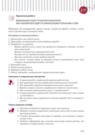 173
§ 16
Практична робота
ВИКОНАННЯ ЕСКІЗУ СУЧАСНОГО ЖІНОЧОГО
АБО ЧОЛОВІЧОГО ОДЯГУ В УКРАЇНСЬКОМУ ЕТНІЧНОМУ СТИЛІ
Матеріали та інструменти: аркуш паперу, акварельні фарби, олівець, гумка,
пензлі, фломастери, кольорові олівці.
Послідовність виконання роботи
1. Організуйте своє робоче місце.
2. Пригадайте, як виконувати ескізи швейних виробів.
3. Поміркуйте та вирішіть:
– Якими зробити деталі одягу: які орнаменти прикрасять тканину, чи буде
вона однотонна?
– Якими техніками буде прикрашений одяг?
– Контрастні чи стримані кольори переважатимуть?
– На яких елементах в одязі зробити акцент?
– Яке взуття, головні убори та прикраси будуть доповнювати одяг, щоб
створити повноцінний ансамбль, костюм?
4. Виконайте ескіз.
5. Оцініть власну роботу.
6. Приберіть робоче місце.
7. Роботу виконуйте, дотримуючись правил безпечної праці.
Запитання та завдання для повторення
1. Схарактеризуйте український національний костюм.
2. Які характерні частини українського національного костюма?
3. Які традиційні українські прикраси актуальні і сьогодні?
4. Назвіть ознаки сучасного українського етнічного стилю одягу.
5. Які елементи національного одягу є у вашій родині?
6. Схарактеризуйте український етнічний стиль інтер’єру, його ознаки
та особливості.
7. Які ви знаєте види українських етнічних виробів? Де їх використо-
вують?
Творче завдання на вибір
1. Дослідіть особливості народного одягу свого регіону.
2. Доберіть техніки декоративно-ужиткового мистецтва, в яких можна
виготовити вінок.
3. Створіть фотоальбом аксесуарів та прикрас для інтер’єру в україн-
ському стилі.
4. Знайдіть інформацію про сучасних модельєрів вашого регіону, які
працюють в українському етностилі.
 