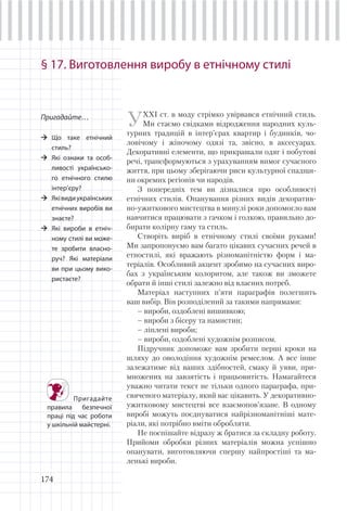 174
§ 17. Виготовлення виробу в етнічному стилі
Пригадайте…
Що таке етнічний
стиль?
Які ознаки та особ-
ливості українсько-
го етнічного стилю
інтер’єру?
Яківидиукраїнських
етнічних виробів ви
знаєте?
Які вироби в етніч-
ному стилі ви може-
те зробити власно-
руч? Які матеріали
ви при цьому вико-
ристаєте?
УХХІ ст. в моду стрімко увірвався етнічний стиль.
Ми стаємо свідками відродження народних куль-
турних традицій в інтер’єрах квартир і будинків, чо-
ловічому і жіночому одязі та, звісно, в аксесуарах.
Декоративні елементи, що прикрашали одяг і побутові
речі, трансформуються з урахуванням вимог сучасного
життя, при цьому зберігаючи риси культурної спадщи-
ни окремих регіонів чи народів.
З попередніх тем ви дізналися про особливості
етнічних стилів. Опанування різних видів декоратив-
но-ужиткового мистецтва в минулі роки допомогло вам
навчитися працювати з гачком і голкою, правильно до-
бирати колірну гаму та стиль.
Створіть виріб в етнічному стилі своїми руками!
Ми запропонуємо вам багато цікавих сучасних речей в
етностилі, які вражають різноманітністю форм і ма-
теріалів. Особливий акцент зробимо на сучасних виро-
бах з українським колоритом, але також ви зможете
обрати й інші стилі залежно від власних потреб.
Матеріал наступних п’яти параграфів полегшить
ваш вибір. Він розподілений за такими напрямами:
– вироби, оздоблені вишивкою;
– вироби з бісеру та намистин;
– ліплені вироби;
– вироби, оздоблені художнім розписом.
Підручник допоможе вам зробити перші кроки на
шляху до оволодіння художнім ремеслом. А все інше
залежатиме від ваших здібностей, смаку й уяви, при-
множених на завзятість і працьовитість. Намагайтеся
уважно читати текст не тільки одного параграфа, при-
свяченого матеріалу, який вас цікавить. У декоративно-
ужитковому мистецтві все взаємопов’язане. В одному
виробі можуть поєднуватися найрізноманітніші мате-
ріали, які потрібно вміти обробляти.
Не поспішайте відразу ж братися за складну роботу.
Прийоми обробки різних матеріалів можна успішно
опанувати, виготовляючи спершу найпростіші та ма-
ленькі вироби.
Пригадайте
правила безпечної
праці під час роботи
у шкільній майстерні.
 