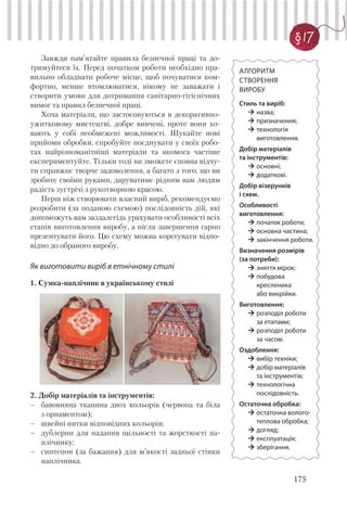 175
§ 17
АЛГОРИТМ
СТВОРЕННЯ
ВИРОБУ
Стиль та виріб:
назва;
призначення;
технологія
виготовлення.
Добір матеріалів
та інструментів:
основні;
додаткові.
Добір візерунків
і схем.
Особливості
виготовлення:
початок роботи;
основна частина;
закінчення роботи.
Визначення розмірів
(за потреби):
зняття мірок;
побудова
кресленика
або викрійки.
Виготовлення:
розподіл роботи
за етапами;
розподіл роботи
за часом.
Оздоблення:
вибір техніки;
добір матеріалів
та інструментів;
технологічна
послідовність.
Остаточна обробка:
остаточна волого-
теплова обробка;
догляд;
експлуатація;
зберігання.
Завжди пам’ятайте правила безпечної праці та до-
тримуйтеся їх. Перед початком роботи необхідно пра-
вильно обладнати робоче місце, щоб почуватися ком-
фортно, менше втомлюватися, нікому не заважати і
створити умови для дотримання санітарно-гігієнічних
вимог та правил безпечної праці.
Хоча матеріали, що застосовуються в декоративно-
ужитковому мистецтві, добре вивчені, проте вони хо-
вають у собі необмежені можливості. Шукайте нові
прийоми обробки, спробуйте поєднувати у своїх робо-
тах найрізноманітніші матеріали та якомога частіше
експериментуйте. Тільки тоді ви зможете сповна відчу-
ти справжнє творче задоволення, а багато з того, що ви
зробите своїми руками, даруватиме рідним вам людям
радість зустрічі з рукотворною красою.
Перш ніж створювати власний виріб, рекомендуємо
розробити (за поданою схемою) послідовність дій, які
допоможуть вам заздалегідь урахувати особливості всіх
етапів виготовлення виробу, а після завершення гарно
презентувати його. Цю схему можна корегувати відпо-
відно до обраного виробу.
Як виготовити виріб в етнічному стилі
1. Сумка-наплічник в українському стилі
2. Добір матеріалів та інструментів:
– бавовняна тканина двох кольорів (червона та біла
з орнаментом);
– швейні нитки відповідних кольорів;
– дублерин для надання щільності та жорсткості на-
плічнику;
– синтепон (за бажання) для м’якості задньої стінки
наплічника.
 