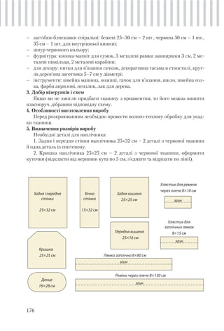 176
– застібки-блискавки спіральні: бежеві 25–30 см – 2 шт., червона 50 см – 1 шт.,
35 см – 1 шт. для внутрішньої кишені;
– шнур червоного кольору;
– фурнітура: кнопка-магніт для сумок, 3 металеві рамки завширшки 3 см, 2 ме-
талеві півкільця, 2 металеві карабіни;
– для декору: нитки для в’язання гачком, декоративна тасьма в етностилі, круг-
ла дерев’яна заготовка 5–7 см у діаметрі;
– інструменти: швейна машина, ножиці, гачок для в’язання, шило, швейна гол-
ка, фарби акрилові, пензлик, лак для дерева.
3. Добір візерунків і схем
Якщо ви не змогли придбати тканину з орнаментом, то його можна вишити
власноруч, дібравши відповідну схему.
4. Особливості виготовлення виробу
Перед розкроюванням необхідно провести волого-теплову обробку для усад-
ки тканини.
5. Визначення розмірів виробу
Необхідні деталі для наплічника:
1. Задня і передня стінки наплічника 25×32 см – 2 деталі з червоної тканини
й одна деталь із синтепону.
2. Кришка наплічника 25×25 см – 2 деталі з червоної тканини, оформити
куточки (відкласти від вершини кута по 5 см, з’єднати та відрізати по лінії).
Задня і передня
стінки
25×32 см
Кришка
25×25 см
Денце
16×28 см
Лямка заплічна 8×80 см
Бічна
стінка
15×32 см
Задня кишеня
25×25 см
Передня кишеня
25×16 см
Хлястик для ременя
через плече 8×10 см
Ремінь через плече 8×130 см
згин
Хлястик для
заплічних лямок
8×15 см
згин
згин
згин
 