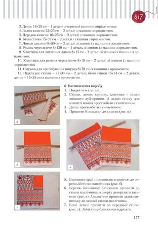 177
§ 17
3. Денце 16×28 см – 1 деталь з червоної тканини, вирізати овал.
4. Задня кишеня 25×25 см – 2 деталі з тканини з орнаментом.
5. Передня кишеня 16×25 см – 2 деталі з тканини з орнаментом.
6. Бічні стінки 15×32 см – 2 деталі з тканини з орнаментом.
7. Лямки заплічні 8×80 см – 2 деталі зі згином із тканини з орнаментом.
8. Ремінь через плече 8×130 см – 1 деталь зі згином із тканини з орнаментом.
9. Хлястики для заплічних лямок 8×15 см – 2 деталі зі згином із тканини з ор-
наментом.
10. Хлястики для ременя через плече 8×10 см – 2 деталі зі згином із тканини
з орнаментом.
11. Смужка для протягування шнурка 8×78 см із тканини з орнаментом.
12. Підкладка: стінки – 25×34 см – 2 деталі, бічні стінки 15×34 см – 2 деталі,
денце – 16×28 см із тканини з орнаментом.
6. Виготовлення виробу
1. Покроїти всі деталі.
2. Стінки, денце, кришку, хлястики і лямки
зміцнити дублерином. А задню стінку для
м’якості можна простьобати з синтепоном.
3. Денце простьобати з синтепоном.
4. Пришити блискавки до кишень (рис. а).
5. Вирівняти краї і пришпилити кишеню до пе-
редньої стінки наплічника (рис. б).
6. Верхню половинку блискавки пришити до
стінки наплічника, а зверху декорувати тась-
мою (рис. в). Аналогічно пришити задню ки-
шеньку до задньої стінки наплічника.
7. Бічні деталі пришити до передньої стінки
(рис. г). Зайві кінці блискавки відрізати.
а
б
в
г
 