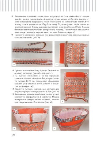 178
8. Виготовити хлястики: запрасувати всередину по 1 см з обох боків, скласти
навпіл і зшити уздовж країв. А заплічні лямки можна зробити за такою схе-
мою: запрасувати всередину з трьох боків лямки по 1 см і зігнути навпіл. Все-
редину лямок уставити застібку-блискавку бігунцем униз і потім зшити на
швейній машині. Унизу залишаються вільні кінці приблизно 20 см. Уздовж
блискавки можна прокласти декоративну строчку. Таким чином дві заплічні
лямки перетворяться на одну, якщо закрити блискавку (рис. д).
9. Пришити хлястики з рамками для регулювання заплічних лямок до задньої
стінки наплічника (рис. е).
10.Пришити передню стінку і денце. Отримаємо
ось таку заготовку (вигляд ззаду, рис. є).
11.На відстані приблизно 5 см від верхнього
краю наплічника лицьовим боком пристрочи-
ти смужку 8×78 см, попередньо обробивши
короткі кінці смужки швом упідгин з закри-
тим зрізом (рис. ж).
12.Відігнути смужку. Верхній зріз смужки для
шнура запрасувати всередину на 1,5 см (рис. з).
13.Виготовити кришку наплічника: зшити деталі,
вивернути, відпрасувати й оздобити. Можна
прикрасити декоративною тасьмою, вишив-
кою і мереживною облямівкою (рис. и).
д е
є
ж з
 