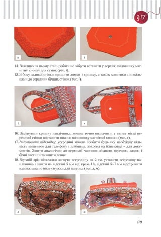 179
§ 17
14.Важливо на цьому етапі роботи не забути вставити у верхню половинку маг-
нітну кнопку для сумок (рис. і).
15.З боку задньої стінки пришити лямки і кришку, а також хлястики з півкіль-
цями до середини бічних стінок (рис. ї).
16.Відігнувши кришку наплічника, можна точно визначити, у якому місці пе-
редньої стінки поставити нижню половинку магнітної кнопки (рис. к).
17.Виготовити підкладку: усередині можна зробити будь-яку необхідну кіль-
кість кишеньок для телефону і дрібниць, зокрема на блискавці – для доку-
ментів. Зшити аналогічно до верхньої частини: з’єднати передню, задню і
бічні частини та вшити денце.
18.Верхній зріз підкладки загнути всередину на 2 см, уставити всередину на-
плічника і зшити на відстані 5 мм від краю. На відстані 5–7 мм відстрочити
вздовж шва по низу смужки для шнурка (рис. л, м).
и і
ї к
л м
 