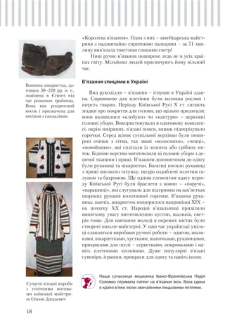 18
«Королева в’язання». Одна з них – швейцарська майст-
риня з надзвичайно спритними пальцями – за 71 хви-
лину вив’язала товстими спицями светр!
Нині ручне в’язання поширене ледь не в усіх краї-
нах світу. Мільйони людей присвячують йому вільний
час.
В’язання спицями в Україні
Вид рукоділля – в’язання – існував в Україні здав-
на. Сировиною для плетіння були волокна рослин і
шерсть тварин. Періоду Київської Русі Х ст. сягають
згадки про покриття для голови, що щільно прилягали:
вони називалися «клобуки» чи «каптури» – церковні
головні убори. Використовували в одяговому комплек-
сі, окрім шкіряних, в’язані пояси, якими підперізували
сорочки. Серед жінок суспільної верхівки були поши-
рені очіпки з сітки, так звані «волосники», «чепці»,
«повойники», які сплітали із золотих або срібних ни-
ток. Бідніші верстви виготовляли ці головні убори з де-
шевої тканини і пряжі. В’язаним доповненням до одягу
були рукавиці та шкарпетки. Багатші носили рукавиці
з пряжі високого ґатунку, щедро оздоблені золотим га-
луном та бахромою. Ще одним елементом одягу періо-
ду Київської Русі були браслети з вовни – «поручі»,
«нараквиці», які слугували для підтримки на зап’ястках
широких рукавів полотняної сорочки. В’язання рука-
виць, панчіх, шкарпеток поширилося наприкінці XIX –
на початку XX ст. Народні в’язальниці приділяли
виняткову увагу виготовленню хустин, шаликів, свет-
рів тощо. Для навчання молоді в окремих містах були
створені школи-майстерні. У наш час українські уміль-
ці славляться виробами ручної роботи – одягом, шали-
ками, шкарпетками, хустками, шапочками, рукавицями,
прикрасами для оселі – серветками, покривалами і на-
віть плетеними килимами. Дуже популярні в’язані
сувеніри, іграшки, прикраси для одягу та навіть ікони.
Наша сучасниця мешканка Івано-Франківська Надія
Соломко отримала патент на в’язання ікон. Вона єдина
в країні в’яже ікони звичайними лицьовими петлями.
Вовняна шкарпетка, да-
тована 50–220 рр. н. е.,
знайдена в Єгипті під
час розкопок гробниць.
Вона має роздвоєний
носок і призначена для
носіння з сандаліями
Сучасні в’язані вироби
з етнічними мотива-
ми київської майстри-
ні Олени Дзіядевич
 