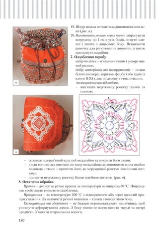 180
19.Шнур можна вставити за допомогою шпиль-
ки (рис. н).
20.Виготовити ремінь через плече: запрасувати
всередину по 1 см з усіх боків, зігнути нав-
піл і зшити з лицьового боку. Встановити
рамочку для регулювання довжини, а також
протягнути карабіни.
7. Оздоблення виробу
вибір техніки – в’язання гачком і декоратив-
ний розпис;
добір матеріалів та інструментів – нитки
білого кольору, акрилові фарби (або гуаш із
клеєм ПВА), лак по дереву, гачок, пензлик;
технологічна послідовність:
– вив’язати мереживну розетку гачком за
схемою;
– розписати дерев’яний круглий медальйон та покрити його лаком;
– після того як лак висохне, по колу медальйона за допомогою шила охайно
виконати отвори і пришити його до мереживної розетки швейними нит-
ками;
– пришити мереживну розетку білою швейною ниткою (рис. о).
8. Остаточна обробка
Прання – делікатне ручне прання за температури не вищої за 30 °С. Поперед-
ньо треба зняти елементи оздоблення.
Прасування – за температури 200 °С з відпарювачем або через вологий про-
прасувальник. За наявності ручної вишивки – тільки з виворітного боку.
Експлуатація та зберігання – не бажано перевантажувати наплічника, щоб
уникнути деформування лямок. З боку спини не варто носити тверді та гострі
предмети. Уникати потрапляння вологи.
н
о
6
5
2
3
1
4
 
