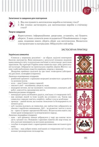181
§ 17
Запитання та завдання для повторення
1. Яка послідовність виготовлення виробів в етнічному стилі?
2. Які техніки застосовують для виготовлення виробів в етнічному
стилі?
Творче завдання
Користуючись інформаційними джерелами, установіть, які бувають
обереги. З яких елементів вони складаються? Ознайомившись із пора-
дами, поданими нижче, оберіть оберіг для виготовлення. Визначтеся
з інструментами та матеріалами. Обґрунтуйте свій вибір.
ЗАСТОСУЙ НА ПРАКТИЦІ
Українська символіка
Символи у широкому розумінні – це образи, наділені невичерпно
багатою значущістю. Вони виникають у результаті пізнання людиною
навколишнього світу та неподільно пов’язані зі світоглядом і життєвою
практикою. На території України мова символів сягає доби трипільсь-
кої культури. Зображене на трипільських виробах Дерево Життя є од-
ним з найулюбленіших сюжетів українців, зокрема у вишивці.
Візерунки прийнято поділяти на три типи: геометричні (абстракт-
ні), рослинні, зооморфні (тваринні).
Значення геометричних візерунків:
– ромбічний орнамент з крапками всередині асоціюється з родючістю
та засіяним полем;
– коло – знак Сонця і символ гармонії;
– хвилясті лінії – водоймища, джерела, води;
– меандрові мотиви, які ще називають «килимовими», означають доб-
робут, довголіття, продовження життя.
Значення рослинних візерунків:
– виноградні грона уособлюють радість, пов’язану зі створенням сім’ї;
– мак захищав людей та їхню худобу від усілякого зла. Також мак
символізує народну пам’ять, скорботу, любов і сум за загиблими;
– троянда – давній мотив, що означає оновлення та безперервність со-
нячного руху;
– дуб і калина належать до символіки, яку найчастіше зображують на
дівочих і парубочих вишиванках. Дуб – це розвиток і життя, а кали-
на – краса та процес зародження Всесвіту. Ягідки калини мають зна-
чення крові невмирущого та непереможного народу.
Значення зооморфних візерунків:
– пава – цей орнамент завжди зображують у парі, що означає моло-
дість і розквіт сил. Поважних і красивих павичів або жар-птиць на-
віть сьогодні вишивають на весільних рушниках;
– голубки та яскраві півні є характерними символами весільного руш-
ника;
– ластівка – знак добрих новин, пов’язаних зі створенням сім’ї та зміц-
ненням і розширенням господарства.
 