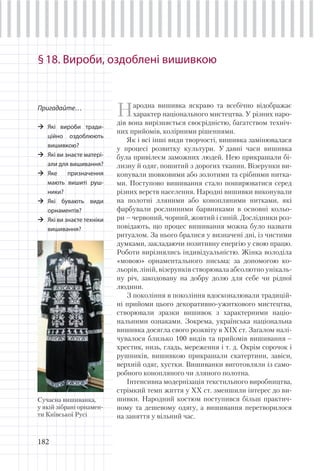 182
§18. Вироби, оздоблені вишивкою
Пригадайте…
Які вироби тради-
ційно оздоблюють
вишивкою?
Які ви знаєте матері-
али для вишивання?
Яке призначення
мають вишиті руш-
ники?
Які бувають види
орнаментів?
Які ви знаєте техніки
вишивання?
Народна вишивка яскраво та всебічно відображає
характер національного мистецтва. У різних наро-
дів вона вирізняється своєрідністю, багатством техніч-
них прийомів, колірними рішеннями.
Як і всі інші види творчості, вишивка замінювалася
у процесі розвитку культури. У давні часи вишивка
була привілеєм заможних людей. Нею прикрашали бі-
лизну й одяг, пошитий з дорогих тканин. Візерунки ви-
конували шовковими або золотими та срібними нитка-
ми. Поступово вишивання стало поширюватися серед
різних верств населення. Народні вишивки виконували
на полотні лляними або конопляними нитками, які
фарбували рослинними барвниками в основні кольо-
ри – червоний, чорний, жовтий і синій. Дослідники роз-
повідають, що процес вишивання можна було назвати
ритуалом. За нього бралися у визначені дні, із чистими
думками, закладаючи позитивну енергію у свою працю.
Роботи вирізнялись індивідуальністю. Жінка володіла
«мовою» орнаментального письма: за допомогою ко-
льорів, ліній, візерунків створювала абсолютно унікаль-
ну річ, закодовану на добру долю для себе чи рідної
людини.
З покоління в покоління вдосконалювали традицій-
ні прийоми цього декоративно-ужиткового мистецтва,
створювали зразки вишивок з характерними націо-
нальними ознаками. Зокрема, українська національна
вишивка досягла свого розквіту в ХІХ ст. Загалом налі-
чувалося близько 100 видів та прийомів вишивання –
хрестик, низь, гладь, мереження і т. д. Окрім сорочок і
рушників, вишивкою прикрашали скатертини, завіси,
верхній одяг, хустки. Вишиванки виготовляли із само-
робного конопляного чи лляного полотна.
Інтенсивна модернізація текстильного виробництва,
стрімкий темп життя у ХХ ст. зменшили інтерес до ви-
шивки. Народний костюм поступився більш практич-
ному та дешевому одягу, а вишивання перетворилося
на заняття у вільний час.
Сучасна вишиванка,
у якій зібрані орнамен-
ти Київської Русі
 
