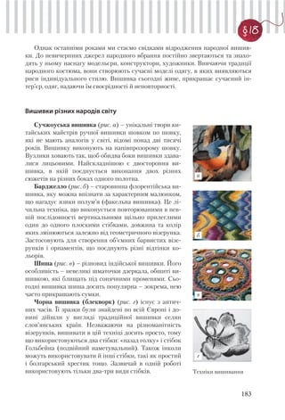 183
§ 18
Однак останніми роками ми стаємо свідками відродження народної вишив-
ки. До невичерпних джерел народного вбрання постійно звертаються та знахо-
дять у ньому наснагу модельєри, конструктори, художники. Вивчаючи традиції
народного костюма, вони створюють сучасні моделі одягу, в яких виявляються
риси індивідуального стилю. Вишивка сьогодні живе, прикрашає сучасний ін-
тер’єр, одяг, надаючи їм своєрідності й неповторності.
Вишивки різних народів світу
г
б
а
в
Сучжоуська вишивка (рис. а) – унікальні твори ки-
тайських майстрів ручної вишивки шовком по шовку,
які не мають аналогів у світі, відомі понад дві тисячі
років. Вишивку виконують на напівпрозорому шовку.
Вузлики ховають так, щоб обидва боки вишивки здава-
лися лицьовими. Найскладнішою є двостороння ви-
шивка, в якій поєднується виконання двох різних
сюжетів на різних боках одного полотна.
Барджелло (рис. б) – старовинна флорентійська ви-
шивка, яку можна впізнати за характерним малюнком,
що нагадує язики полум’я (факельна вишивка). Це лі-
чильна техніка, що виконується повторюваними в пев-
ній послідовності вертикальними щільно прилеглими
один до одного плоскими стібками, довжина та колір
яких змінюються залежно від геометричного візерунка.
Застосовують для створення об’ємних барвистих візе-
рунків і орнаментів, що поєднують різні відтінки ко-
льорів.
Шиша (рис. в) – різновид індійської вишивки. Його
особливість – невеликі шматочки дзеркала, обшиті ви-
шивкою, які блищать під сонячними променями. Сьо-
годні вишивка шиша досить популярна – зокрема, нею
часто прикрашають сумки.
Чорна вишивка (блекворк) (рис. г) існує з антич-
них часів. Її зразки були знайдені по всій Європі і до-
нині дійшли у вигляді традиційної вишивки селян
слов’янських країн. Незважаючи на різноманітність
візерунків, вишивати в цій техніці досить просто, тому
що використовуються два стібки: «назад голку» і стібок
Гольбейна (подвійний наметувальний). Також інколи
можуть використовувати й інші стібки, такі як простий
і болгарський хрестик тощо. Зазвичай в одній роботі
використовують тільки два-три види стібків. Техніки вишивання
 