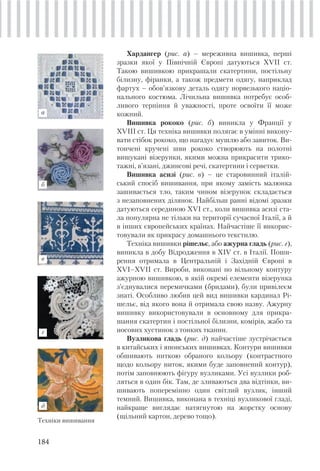 184
Хардангер (рис. а) – мереживна вишивка, перші
зразки якої у Північній Європі датуються XVII ст.
Такою вишивкою прикрашали скатертини, постільну
білизну, фіранки, а також предмети одягу, наприклад
фартух – обов’язкову деталь одягу норвезького націо-
нального костюма. Лічильна вишивка потребує особ-
ливого терпіння й уважності, проте освоїти її може
кожний.
Вишивка рококо (рис. б) виникла у Франції у
XVIII ст. Ця техніка вишивки полягає в умінні викону-
вати стібок рококо, що нагадує мушлю або завиток. Ви-
тончені кручені шви рококо створюють на полотні
вишукані візерунки, якими можна прикрасити трико-
тажні, в’язані, джинсові речі, скатертини і серветки.
Вишивка асизі (рис. в) – це старовинний італій-
ський спосіб вишивання, при якому замість малюнка
зашивається тло, таким чином візерунок складається
з незаповнених ділянок. Найбільш ранні відомі зразки
датуються серединою XVI ст., коли вишивка асизі ста-
ла популярна не тільки на території сучасної Італії, а й
в інших європейських країнах. Найчастіше її викорис-
товували як прикрасу домашнього текстилю.
Техніка вишивки рішельє, або ажурна гладь (рис. г),
виникла в добу Відродження в XIV ст. в Італії. Поши-
рення отримала в Центральній і Західній Європі в
XVI–ХVII ст. Вироби, виконані по вільному контуру
ажурною вишивкою, в якій окремі елементи візерунка
з’єднувалися перемичками (бридами), були привілеєм
знаті. Особливо любив цей вид вишивки кардинал Рі-
шельє, від якого вона й отримала свою назву. Ажурну
вишивку використовували в основному для прикра-
шання скатертин і постільної білизни, комірів, жабо та
носових хустинок з тонких тканин.
Вузликова гладь (рис. д) найчастіше зустрічається
в китайських і японських вишивках. Контури вишивки
обшивають ниткою обраного кольору (контрастного
щодо кольору ниток, якими буде заповнений контур),
потім заповнюють фігуру вузликами. Усі вузлики роб-
ляться в один бік. Там, де зливаються два відтінки, ви-
шивають поперемінно один світлий вузлик, інший
темний. Вишивка, виконана в техніці вузликової гладі,
найкраще виглядає натягнутою на жорстку основу
(щільний картон, дерево тощо).
Техніки вишивання
г
д
б
а
в
 