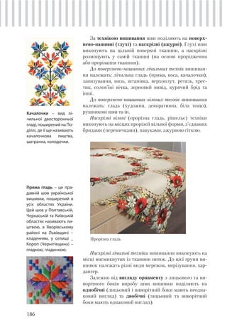 186
За технікою вишивання шви поділяють на поверх-
нево-нашивні (глухі) та наскрізні (ажурні). Глухі шви
виконують на цільній поверхні тканини, а наскрізні
розміщують у самій тканині (на основі прорідження
або прорізання тканини).
До поверхнево-нашивних лічильних технік вишиван-
ня належать: лічильна гладь (пряма, коса, качалочки),
занизування, низь, штапівка, верхоплут, ретязь, хрес-
тик, солов’їні вічка, зерновий вивід, курячий брід та
інші.
До поверхнево-нашивних вільних технік вишивання
належать: гладь (художня, декоративна, біла тощо),
рушникові шви та ін.
Наскрізні вільні (прорізна гладь, рішельє) техніки
виконують на місцях прорізей вільної форми, з’єднаних
бридами (перемичками), павуками, ажурною сіткою.
Наскрізні лічильні техніки вишивання виконують на
місці висмикнутих із тканини ниток. До цієї групи ви-
шивок належать різні види мережок, вирізування, хар-
дангер.
Залежно від вигляду орнаменту з лицьового та ви-
ворітного боків виробу шви вишивки поділяють на
однобічні (лицьовий і виворітний боки мають неодна-
ковий вигляд) та двобічні (лицьовий та виворітний
боки мають однаковий вигляд).
Качалочки – вид лі-
чильної двосторонньої
гладі,поширенийнаПо-
діллі, де її ще називають
качалочкова лиштва,
шатранка, колодочки.
Пряма гладь – це пра-
давній шов української
вишивки, поширений в
усіх областях України.
Цей шов у Полтавській,
Черкаській та Київській
областях називають ли-
штвою, в Яворівському
районі на Львівщині –
кладенням, у селищі _
Короп (Чернігівщина) –
гладкою, гладинкою.
Прорізна гладь
 