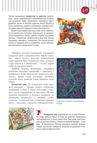 187
§ 18
Техніка вишивання півхрестом та хрестом (хрести-
ком) – одна з найвідоміших і найулюбленіших у народ-
них вишивках. Ними оздоблюють переважно одяг і
рушники, дитячі й чоловічі сорочки, жіночі блузки та
сукні, скатертини, серветки, вишивають килими й пан-
но, сумки, диванні подушки та інші ужиткові речі.
Одним із різновидів хрестика, який часто з’являєть-
ся на українських (зокрема, гуцульських та закарпат-
ських) вишивках, є техніка, відома в Україні під назвою
«ретязь». Наприклад, закарпатські угорці таку техніку
називають «вишивка з плетенням». Ця техніка асоцію-
валася в народній уяві із заплетеною косою дівчини,
що спричинило виникнення її назви.
Однобічні техніки вишивання утворюють
візерунок лише з лицьового боку виробу (хрес-
тик, «назад голку», колодки (гобеленовий
шов), курячий брід, полтавська гладь, художня
гладь тощо), а з виворітного – тільки окремі
стібки й переходи ниток.
Двобічні техніки вишивання утворюють
візерунок вишивки, однаковий з лицьового і
виворітного боків (качалочки, кривулька, вер-
хоплут, пряма гладь (лиштва), штапівка,
солов’їні вічка, двобічна гладь, прорізна гладь
тощо).
Початкові шви. До початкових швів нале-
жать контурні – «уперед голку», стебловий,
тамбурний та інші, а також петельний і «коз-
лик», петлі з прикріпами та «вузлики». Ці шви
зазвичай виконують у багатьох вишивках як
допоміжні, наприклад: у вишивці стебел
і гілочок – стебловий шов, у вишивці серцевин
квітів – «вузлики», «козлик», тамбурний тощо.
Тамбурний шов прийшов до нас із країн Близько-
го Сходу, Давньої Греції та Риму, де майстри створювали
свої шедеври ще 2 тисячі років тому. Таку назву шов отри-
мав від круглих п’ялець, схожих на великий барабан – «там-
бур». За допомогою п’ялець вишивали шовкові килими.
Згодом мистецтво тамбурної вишивки поширилося в ба-
гатьох країнах Європи й Азії.
Серветка, вишита початковими
швами
 