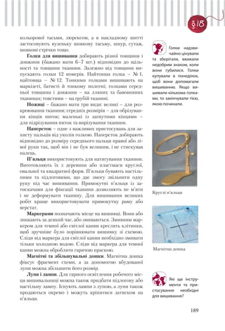 189
§ 18
кольорової тасьми, люрексом, а в накладному шитті
застосовують вузеньку шовкову тасьму, шнур, сутаж,
шовкові стрічки тощо.
Голки для вишивання добирають різної товщини і
довжини (бажано мати 6–7 шт.) відповідно до щіль-
ності та товщини тканини. Залежно від товщини ви-
пускають голки 12 номерів. Найтонша голка – № 1,
найтовща – № 12. Тонкими голками вишивають на
маркізеті, батисті й тонкому полотні; голками серед-
ньої товщини і довжини – на лляних та бавовняних
тканинах; товстими – на грубій тканині.
Ножиці – бажано мати три види: великі – для роз-
кроювання тканини; середніх розмірів – для обрізуван-
ня кінців ниток; маленькі із загнутими кінцями –
для підрізування ниток та вирізування тканини.
Наперсток – одне з важливих пристосувань для за-
хисту пальців від уколів голкою. Наперсток добирають
відповідно до розміру середнього пальця правої або лі-
вої руки так, щоб він і не був великим, і не стискував
палець.
П’яльця використовують для натягування тканини.
Виготовляють їх з деревини або пластмаси круглої,
овальної та квадратної форм. П’яльця бувають настіль-
ними та підлоговими, що дає змогу звільнити одну
руку під час вишивання. Прямокутні п’яльця із за-
тискачами для фіксації тканини дозволяють не м’яти
і не деформувати тканину. Для вишивання великих
робіт краще використовувати прямокутну раму або
верстат.
Маркерами позначають місце на вишивці. Вони або
зникають за деякий час, або змиваються. Змивним мар-
кером для темної або світлої канви креслять клітинки,
щоб зручніше було порівнювати вишивку зі схемою.
Сліди від маркера для світлої канви необхідно змивати
тільки холодною водою. Сліди від маркера для темної
канви можна обробляти гарячою праскою.
Магнітні та збільшувальні дошки. Магнітна дошка
фіксує фрагмент схеми, а за допомогою вбудованої
лупи можна збільшити його розмір.
Лупи і лампи. Для гарного освітлення робочого міс-
ця вишивальниці можна також придбати підлогову або
настільну лампу. Існують лампи з лупою, а лупи також
продаються окремо і можуть кріпитися затиском на
п’яльця.
Голки надзви-
чайно цінували
та зберігали, вважали
недобрим знаком, коли
вони губилися. Голки
купували в понеділок,
щоб вони допомагали
вишиванню. Якщо ви-
шивали кількома голка-
ми, то закінчували тією,
якою починали.
Круглі п’яльця
Магнітна дошка
Які ще інстру-
менти та при-
стосування необхідні
для вишивання?
 