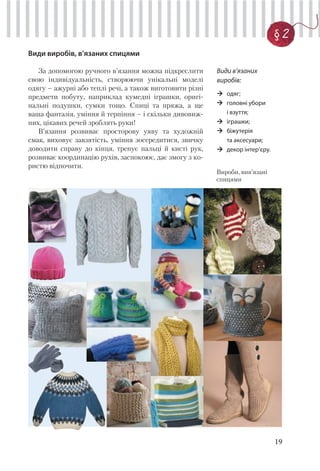 19
§ 2
Види виробів, в’язаних спицями
За допомогою ручного в’язання можна підкреслити
свою індивідуальність, створюючи унікальні моделі
одягу – ажурні або теплі речі, а також виготовити різні
предмети побуту, наприклад кумедні іграшки, оригі-
нальні подушки, сумки тощо. Спиці та пряжа, а ще
ваша фантазія, уміння й терпіння – і скільки дивовиж-
них, цікавих речей зроблять руки!
В’язання розвиває просторову уяву та художній
смак, виховує завзятість, уміння зосередитися, звичку
доводити справу до кінця, тренує пальці й кисті рук,
розвиває координацію рухів, заспокоює, дає змогу з ко-
ристю відпочити.
Вироби, вив’язані
спицями
Види в’язаних
виробів:
одяг;
головні убори
і взуття;
іграшки;
біжутерія
та аксесуари;
декор інтер’єру.
 