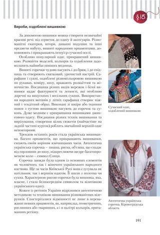 191
§ 18
Вироби, оздоблені вишивкою
За допомогою вишивки можна створити незвичайні
красиві речі: від серветок до одягу й аксесуарів. Різно-
манітні скатерки, штори, диванні подушки та інші
предмети побуту, вишиті народними орнаментами, до-
повнюють і прикрашають інтер’єр сучасної оселі.
Особливо популярний одяг, прикрашений вишив-
кою. Розмаїття моделей, кольорів та оздоблення задо-
вольнить найвибагливіших модниць.
Вишиті сорочки чудово пасують і до брюк, і до спід-
ниць та створюють святковий, урочистий настрій. Са-
рафани і сукні, оздоблені різнокольоровою вишивкою
по рукавах, коміру, низу, вражають розмаїттям та жі-
ночністю. Поєднання різних видів мережок і білої ви-
шивки надає фактурності та легкості, які особливо
доречні на випускних і весільних сукнях. Використан-
ня народних мотивів у літніх сарафанах створює ніж-
ний і тендітний образ. Виконані зі шкіри або тканини
пояси з густою вишивкою пасують до сорочок та су-
конь. Дуже модним є прикрашання вишивками джин-
сового одягу. Поєднання різних технік вишивання та
вирізування, створення цілих сюжетів (найчастіше на
задній частині курток) роблять звичайний верхній одяг
неповторним.
Трендом останніх років стала українська вишиван-
ка. Багато орнаментів, що прикрашають вишиванки,
сягають своїм коріням язичницьких часів. Автентична
українська сорочка – пишна, рясна, об’ємна, що спадає
від горловини до низу, підкреслюючи щедре багатопро-
меневе коло – символ Сонця.
Сорочка завжди була одним із основних елементів
як чоловічого, так і жіночого українського народного
костюма. Ще за часів Київської Русі вона слугувала як
натільним, так і верхнім одягом. Її шили з полотна чи
сукна. Характерною рисою сорочки була вишивка, яка,
власне, і стала безпосереднім символом та візитівкою
українського одягу.
Кожен із регіонів України відрізнявся автентичною
методикою та технікою вишивання різноманітних візе-
рунків. Спостерігалися відмінності не лише в перева-
жанні певних орнаментів, як, наприклад, геометричних,
рослинних або тваринних, а і в палітрі кольорів, прита-
манних регіону.
Автентична українська
сорочка. Кіровоградська
область
Сучасний одяг,
оздоблений вишивкою
 