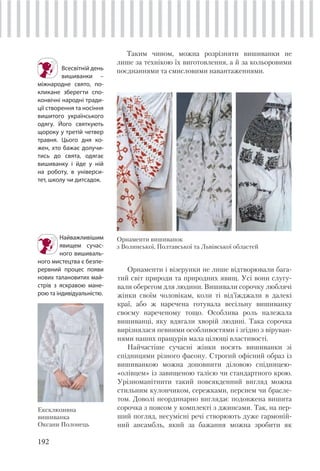 192
Таким чином, можна розрізняти вишиванки не
лише за технікою їх виготовлення, а й за кольоровими
поєднаннями та смисловими навантаженнями.
Найважливішим
явищем сучас-
ного вишиваль-
ного мистецтва є безпе-
рервний процес появи
нових талановитих май-
стрів з яскравою мане-
рою та індивідуальністю.
Всесвітній день
вишиванки –
міжнародне свято, по-
кликане зберегти спо-
конвічні народні тради-
ції створення та носіння
вишитого українського
одягу. Його святкують
щороку у третій четвер
травня. Цього дня ко-
жен, хто бажає долучи-
тись до свята, одягає
вишиванку і йде у ній
на роботу, в універси-
тет, школу чи дитсадок.
Орнаменти і візерунки не лише відтворювали бага-
тий світ природи та природних явищ. Усі вони слугу-
вали оберегом для людини. Вишивали сорочку люблячі
жінки своїм чоловікам, коли ті від’їжджали в далекі
краї, або ж наречена готувала весільну вишиванку
своєму нареченому тощо. Особлива роль належала
вишиванці, яку вдягали хворій людині. Така сорочка
вирізнялася певними особливостями і згідно з віруван-
нями наших пращурів мала цілющі властивості.
Найчастіше сучасні жінки носять вишиванки зі
спідницями різного фасону. Строгий офісний образ із
вишиванкою можна доповнити діловою спідницею-
«олівцем» із завищеною талією чи стандартного крою.
Урізноманітнити такий повсякденний вигляд можна
стильним кулончиком, сережками, перснем чи брасле-
том. Доволі неординарно виглядає подовжена вишита
сорочка з поясом у комплекті з джинсами. Так, на пер-
ший погляд, несумісні речі створюють дуже гармоній-
ний ансамбль, який за бажання можна зробити як
Ексклюзивна
вишиванка
Оксани Полонець
Орнаменти вишиванок
з Волинської, Полтавської та Львівської областей
 