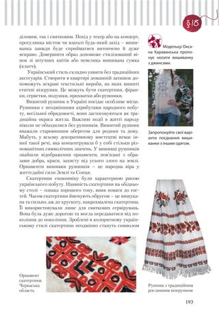 193
§ 18
Модельєр Окса-
на Караванська пропо-
нує носити вишиванку
з джинсами.
діловим, так і святковим. Похід у театр або на концерт,
прогулянка містом чи взагалі будь-який захід – виши-
ванка завжди буде сприйматися витончено й дуже
яскраво. Довершити образ допоможе стилізований ві-
нок зі штучних квітів або невелика вишивана сумка
(клатч).
Український стиль складно уявити без традиційних
аксесуарів. Створити в квартирі домашній затишок до-
поможуть яскраві текстильні вироби, на яких вишиті
етнічні візерунки. Це можуть бути скатертини, фіран-
ки, серветки, подушки, прихватки або рушники.
Вишитий рушник в Україні посідає особливе місце.
Рушники є неодмінними атрибутами народного побу-
ту, весільної обрядовості, вони застосовуються як тра-
диційна окраса житла. Важливі події в житті народу
ніколи не обходилися без рушників. Вишитий рушник
вважали старовинним оберегом для родини та дому.
Мабуть, у всьому декоративному мистецтві немає ін-
шої такої речі, яка концентрувала б у собі стільки різ-
номанітних символічних значень. У вишивці рушників
знайшли відображення орнаменти, пов’язані з обра-
зами добра, краси, захисту від усього злого на землі.
Орнаменти вишивки рушників – це народна віра у
життєдайні сили Землі та Сонця.
Скатертини споконвіку були характерною рисою
українського побуту. Наявність скатертини на обідньо-
му столі – ознака хорошого тону, вияв поваги до гос-
тей. Часом скатертини йменують обрусом – це вишука-
на та сильно, аж до хрускоту, накрохмалена скатертина.
Її використовували лише для святкових сервірувань.
Вона була дуже дорогою та могла передаватися від по-
коління до покоління. Зроблені в колоритному україн-
ському стилі скатертини неодмінно стануть символом
Рушник з традиційним
рослинним візерунком
Орнамент
скатертини.
Черкаська
область
Запропонуйте свої варі-
анти поєднання виши-
ванки з іншим одягом.
 