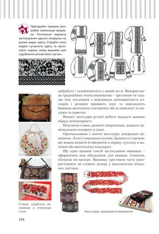 194
Пригадайте правила роз-
робки композиції вишив-
ки. Розгляньте варіанти
застосування одного візерунка на
різних видах одягу. Створіть ескіз
моделі сучасного одягу та засто-
суйте подану схему вишивки для
оздоблення різних його частин.
добробуту і хазяйновитості у вашій оселі. Використан-
ня традиційних технік вишивання – хрестиком та глад-
дю, їхнє поєднання з мереживом, різноманітність ко-
льорів і розмірів вражають уяву та породжують
бажання виготовити скатертину або ж комплект зі ска-
терки та серветок.
Вишиті аксесуари ручної роботи нададуть вашому
образу неповторності.
Невеличкі сумки, розшиті візерунками, додають на-
ціонального колориту в одязі.
Оригінальними є жіночі аксесуари, декоровані ви-
шивкою. Легкі у виконанні кулони, брошки та сережки,
які можна вишити й оформити в оправу, куплену в ма-
газині або виготовлену власноруч.
Ще один цікавий спосіб застосування вишивки –
оформлення нею обкладинки для книжки, блокнота,
обгортки на паспорт. Вишивку хрестиком часто вико-
ристовують як елемент декору у виготовленні віталь-
них листівок.
Сумки, оздоблені ви-
шивкою в етнічному
стилі Аксесуари, прикрашені вишивкою
 