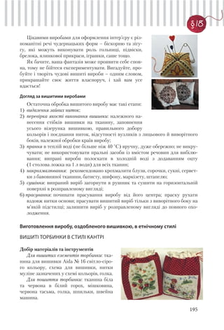 195
§ 18
Цікавими виробами для оформлення інтер’єру є різ-
номанітні речі чудернацьких форм – біскорню та зігу-
гу, які можуть виконувати роль гольниці, підвіски,
брелока, ялинкової прикраси, іграшки, саше тощо.
Як бачите, ваша фантазія може проявити себе спов-
на, тому не бійтеся експериментувати. Вигадуйте, про-
буйте і творіть чудові вишиті вироби – одним словом,
прикрашайте своє життя власноруч, і хай вам усе
вдається!
Догляд за вишитими виробами
Остаточна обробка вишитого виробу має такі етапи:
1) видалення зайвих ниток;
2) перевірка якості виконання вишивки: належного на-
несення стібків вишивки на тканину, заповнення
усього візерунка вишивкою, правильного добору
кольорів і поєднання ниток, відсутності вузликів з лицьового й виворітного
боків, належної обробки країв виробу;
3) прання в теплій воді (не більше ніж 40 °С) вручну, дуже обережно; не викру-
чувати; не використовувати пральні засоби із вмістом речовин для вибілю-
вання; випрані вироби полоскати в холодній воді з додаванням оцту
(1 столова ложка на 1 л води) для всіх тканин;
4) накрохмалювання: рекомендовано крохмалити блузи, сорочки, сукні, сервет-
ки з бавовняної тканини, батисту, шифону, маркізету, штапелю;
5) сушіння: випраний виріб загорнути в рушник та сушити на горизонтальній
поверхні в розправленому вигляді;
6) прасування: починати прасування виробу від його центра; праску рухати
вздовж нитки основи; прасувати вишитий виріб тільки з виворітного боку на
м’якій підстилці; залишити виріб у розправленому вигляді до повного охо-
лодження.
Виготовлення виробу, оздобленого вишивкою, в етнічному стилі
ВИШИТІ ТОРБИНКИ В СТИЛІ КАНТРІ
Добір матеріалів та інструментів
Для вишитих елементів торбинки: тка-
нина для вишивки Aida № 16 світло-сіро-
го кольору, схема для вишивки, нитки
муліне зазначених у схемі кольорів, голка.
Для пошиття торбинки: тканина біла
та червона в білий горох, мішковина,
червона тасьма, голка, шпильки, швейна
машина.
 