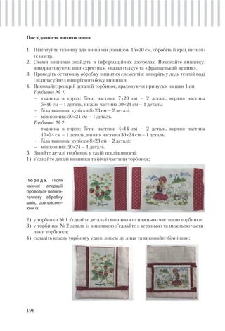 196
Послідовність виготовлення
1. Підготуйте тканину для вишивки розміром 15×20 см, обробіть її краї, визнач-
те центр.
2. Схеми вишивки знайдіть в інформаційних джерелах. Виконайте вишивку,
використовуючи шви «хрестик», «назад голку» та «французький вузлик».
3. Проведіть остаточну обробку вишитих елементів: виперіть у ледь теплій воді
і відпрасуйте з виворітного боку вишивки.
4. Виконайте розкрій деталей торбинок, враховуючи припуски на шви 1 см.
Торбинка № 1:
– тканина в горох: бічні частини 7×20 см – 2 деталі, верхня частина
5×46 см – 1 деталь, нижня частина 30×24 см – 1 деталь;
– біла тканина: куліски 8×23 см – 2 деталі;
– мішковина: 50×24 см – 1 деталь.
Торбинка № 2:
– тканина в горох: бічні частини 4×14 см – 2 деталі, верхня частина
10×24 см – 1 деталь, нижня частина 30×24 см – 1 деталь;
– біла тканина: куліски 8×23 см – 2 деталі;
– мішковина: 50×24 – 1 деталь.
5. Зшийте деталі торбинок у такій послідовності:
1) з’єднайте деталі вишивки та бічні частини торбинок;
П о р а д а. Після
кожної операції
проводьте волого-
теплову обробку
швів, розпрасову-
ючи їх.
2) у торбинки № 1 з’єднайте деталь із вишивкою з нижньою частиною торбинки;
3) у торбинки № 2 деталь із вишивкою з’єднайте з верхньою та нижньою части-
нами торбинки;
4) складіть кожну торбинку удвоє лицем до лиця та виконайте бічні шви;
 