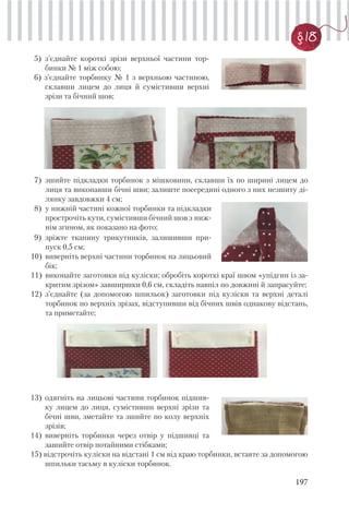 197
§ 18
5) з’єднайте короткі зрізи верхньої частини тор-
бинки № 1 між собою;
6) з’єднайте торбинку № 1 з верхньою частиною,
склавши лицем до лиця й сумістивши верхні
зрізи та бічний шов;
7) зшийте підкладки торбинок з мішковини, склавши їх по ширині лицем до
лиця та виконавши бічні шви; залиште посередині одного з них незшиту ді-
лянку завдовжки 4 см;
8) у нижній частині кожної торбинки та підкладки
прострочіть кути, сумістивши бічний шов з ниж-
нім згином, як показано на фото;
9) зріжте тканину трикутників, залишивши при-
пуск 0,5 см;
10) виверніть верхні частини торбинок на лицьовий
бік;
11) виконайте заготовки під куліски; обробіть короткі краї швом «упідгин із за-
критим зрізом» завширшки 0,6 см, складіть навпіл по довжині й запрасуйте;
12) з’єднайте (за допомогою шпильок) заготовки під куліски та верхні деталі
торбинок по верхніх зрізах, відступивши від бічних швів однакову відстань,
та приметайте;
13) одягніть на лицьові частини торбинок підшив-
ку лицем до лиця, сумістивши верхні зрізи та
бічні шви, зметайте та зшийте по колу верхніх
зрізів;
14) виверніть торбинки через отвір у підшивці та
зашийте отвір потайними стібками;
15) відстрочіть куліски на відстані 1 см від краю торбинки, вставте за допомогою
шпильки тасьму в куліски торбинок.
 