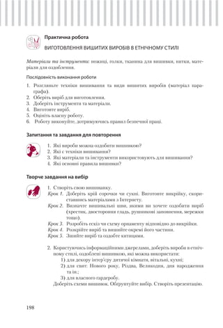 198
Практична робота
ВИГОТОВЛЕННЯ ВИШИТИХ ВИРОБІВ В ЕТНІЧНОМУ СТИЛІ
Матеріали та інструменти: ножиці, голки, тканина для вишивки, нитки, мате-
ріали для оздоблення.
Послідовність виконання роботи
1. Розгляньте техніки вишивання та види вишитих виробів (матеріал пара-
графа).
2. Оберіть виріб для виготовлення.
3. Доберіть інструменти та матеріали.
4. Виготовте виріб.
5. Оцініть власну роботу.
6. Роботу виконуйте, дотримуючись правил безпечної праці.
Запитання та завдання для повторення
1. Які вироби можна оздобити вишивкою?
2. Які є техніки вишивання?
3. Які матеріали та інструменти використовують для вишивання?
4. Які основні правила вишивки?
Творче завдання на вибір
1. Створіть свою вишиванку.
Крок 1. Доберіть крій сорочки чи сукні. Виготовте викрійку, скори-
ставшись матеріалами з Інтернету.
Крок 2. Визначте вишивальні шви, якими ви хочете оздобити виріб
(хрестик, двостороння гладь, рушникові заповнення, мережки
тощо).
Крок 3. Розробіть ескіз чи схему орнаменту відповідно до викрійки.
Крок 4. Розкрійте виріб та вишийте окремі його частини.
Крок 5. Зшийте виріб та оздобте китицями.
2. Користуючись інформаційними джерелами, доберіть вироби в етніч-
ному стилі, оздоблені вишивкою, які можна використати:
1) для декору інтер’єру дитячої кімнати, вітальні, кухні;
2) для свят: Нового року, Різдва, Великодня, дня народження
та ін.;
3) для власного гардеробу.
Доберіть схеми вишивок. Обґрунтуйте вибір. Створіть презентацію.
 