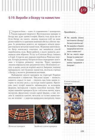 199
§19. Вироби з бісеру та намистин
Бісероплетіння – один зі старовинних і поширених
видів народної творчості. Виготовлення прикрас із
бісеру має дуже давню історію. Навіть тоді, коли ще не
було бісеру як такого, людина надягала собі на шию
разки намиста із красивих камінців або ікл убитих тва-
рин. Із розвитком ремесел як прикраси почали вико-
ристовувати металеві намистини. Першими виготовля-
ти бісер навчилися єгиптяни, які винайшли спосіб
виробництва скла. Вони робили з нього намиста, роз-
шивали ним вбрання. Услід за Єгиптом бісер з’явився
в Сирії. Секрети цих народів перейняла Римська імпе-
рія. Історія розвитку бісероплетіння нерозривно пов’я-
зана з історією розвитку людства. Через прикраси
людина виражала своє розуміння світу. Особливого ус-
піху в цьому досягли корінні жителі Америки: індіанці
прикрашали свої будинки намистом, вплітали стрічки
з бісеру у волосся, розшивали костюми.
Найдавніші жіночі прикраси на території України
виготовляли з намистин. Численні назви – монисто,
намисто, коралі та інші – свідчать про їхню давню іс-
торію та велику роль у культурі нашої країни. Протя-
гом своєї історії намисто змінювалося за кольором,
формою, матеріалом і навіть способом носіння. Най-
перші нашийні прикраси були з кісточок овочів, зерен,
молюсків, фруктових плодів гарної форми, а вже зго-
дом їх замінили кам’яні, металеві та скляні намистин-
ки, ще пізніше – з дорогих природних матеріалів, таких
Пригадайте…
Які вироби можна
виготовити з бісеру?
Які виготовляли ви?
Які вироби в Україні
традиційно виготов-
ляли з намистин?
Які ви знаєте види
бісеру та намистин?
Якими техніками
можна працювати з
бісером?
Індійські етнічні прикрасиЯпонські прикраси
Етнічні індіанські
прикраси
§ 19
 