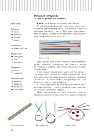 20
Матеріали, інструменти
та пристосування для в’язання
Спиці – це основний інструмент для в’язання.
У найпоширенішій формі спиць один кінець при-
значений для створення петель, а на іншому міститься
ковпачок, який фіксує петлі. Пару таких спиць (відо-
мих як прямі, закриті) використовують для в’язання
плоских речей (светрів, шаликів).
Прямі спиці
Для в’язання безшовних трубчастих виробів (шкар-
петок, рукавиць) використовують комплект спиць
(4–5 штук) з вістрям з двох боків (відомі під назвою
«панчішні»).
Універсальне призначення мають кругові спиці –
дві прямі спиці, з’єднані між собою гнучкою пластико-
вою волосінню. Волосінь має різну довжину (зазвичай
30–150 см). Ці спиці можна використовувати і для
плоского, і для кругового в’язання.
Сьогодні виробники пропонують для в’язання набо-
ри знімних спиць – спиці та волосінь різної довжини,
які можна з’єднувати за потреби.
Найголовніша вимога до спиць – ідеальна гладкість.
Незначна шорсткість буде помітною під час в’язання,
Види спиць
За типом:
прямі;
панчішні;
кругові;
знімні.
За номером:
діаметр від 1 мм.
За довжиною:
стандартні;
довгі;
укорочені.
За формою:
круглі;
квадратні.
За матеріалом:
металеві;
дерев’яні;
бамбукові;
пластикові.
Панчішні спиці Кругові спиці Знімні спиці
 