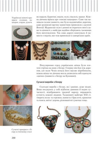 200
як корали, бурштин, перли, скло, смальта, гранат. Кож-
на дівчина мріяла про «писані пацьорки». Саме так на-
зивали скляне намисто, яке було надзвичайно дорогим,
адже розписані вручну намистини привозили з далекої
Венеції. Муранське скло і донині не втратило своєї сла-
ви та цінності, а майстри надійно зберігають таємницю
його виготовлення. Так само дорого коштувало й на-
мисто з перлів, яке теж привозили із заморських країн.
Популярними серед українських жінок були пле-
тені стрічки на шию з бісеру. Спершу він був теж доро-
гим, але коли Чехія почала його масове виробництво,
кожна жінка чи дівчина могла дозволити собі одягнути
«цятки» (намисто з бісеру на Буковині).
Сучасні вироби з бісеру
Сьогодні вироби з бісеру, як і раніше, дуже модні.
Вони поєднують у собі відбиток давнини й подих су-
часності, відображають традиції народу, виражають
сутність кожної людини. Талановиті майстри XXI ст.
творять кольє та сережки, намиста і браслети, краватки
та пояси, квіти і дерева, різноманітні сумочки тощо.
Сучасні прикраси з бі-
серу в етнічному стилі
Українські жіночі при-
краси: cилянки, па-
цьорки, згарди, дукати
 