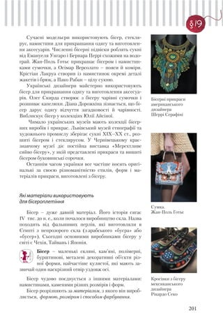 201
§ 19
Сучасні модельєри використовують бісер, стекля-
рус, намистини для прикрашання одягу та виготовлен-
ня аксесуарів. Численні бісерні підвіски роблять сукні
від Емануеля Унгаро і Бернара Перрі схожими на водо-
грай. Жан-Поль Готьє прикрашає бісером і намистин-
ками сумочки, а Осімар Версолато – пояси й коміри.
Крістіан Лакруа створив із намистинок окремі деталі
жакетів і брюк, а Пако Рабан – цілу сукню.
Українські дизайнери майстерно використовують
бісер для прикрашання одягу та виготовлення аксесуа-
рів. Олег Скирда створює з бісеру чарівні сумочки і
розшиває капелюхи. Діана Дорожкіна зізнається, що бі-
сер дарує одягу відчуття загадковості й чарівності.
Виблискує бісер у колекціях Юлії Айсіної.
Чимало українських музеїв мають колекції бісер-
них виробів і прикрас. Львівський музей етнографії та
художнього промислу зберігає сукні XIX–XX ст., роз-
шиті бісером і стеклярусом. У Чернівецькому крає-
знавчому музеї діє постійна виставка «Мерехтливе
сяйво бісеру», у якій представлені прикраси та вишиті
бісером буковинські сорочки.
Останнім часом українки все частіше носять оригі-
нальні за своєю різноманітністю стилів, форм і ма-
теріалів прикраси, виготовлені з бісеру.
Які матеріали використовують
для бісероплетіння
Бісер – дуже давній матеріал. Його історія сягає
IV тис. до н. е., коли почалося виробництво скла. Назва
походить від фальшивих перлів, які виготовляли в
Єгипті з непрозорого скла (з арабського «бусра» або
«бусер»). Сьогодні основними виробниками бісеру у
світі є Чехія, Тайвань і Японія.
Бісер – маленькі скляні, кам’яні, полімерні,
бурштинові, металеві декоративні об’єкти різ-
ної форми, найчастіше кулястої, які мають за-
звичай один наскрізний отвір уздовж осі.
Бісер чудово поєднується з іншими матеріалами:
намистинами, каменями різних розмірів і форм.
Бісер розрізняють за матеріалом, з якого він вироб-
ляється, формою, розміром і способом фарбування.
Бісерні прикраси
американського
дизайнера
Шеррі Серафіні
Сумка.
Жан-Поль Готьє
Кросівки з бісеру
мексиканського
дизайнера
Рікардо Секо
 