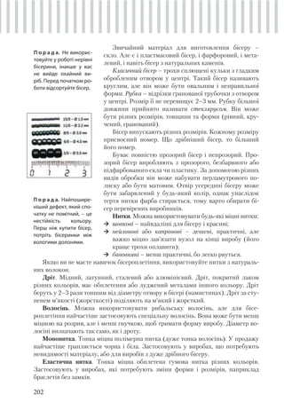 202
Звичайний матеріал для виготовлення бісеру –
скло. Але є і пластмасовий бісер, і фарфоровий, і мета-
левий, і навіть бісер з натуральних каменів.
Класичний бісер – трохи сплющені кульки з гладким
обробленим отвором у центрі. Такий бісер називають
круглим, але він може бути овальним і неправильної
форми. Рубка – відрізки гранованої трубочки з отвором
у центрі. Розмір її не перевищує 2–3 мм. Рубку більшої
довжини прийнято називати стеклярусом. Він може
бути різних розмірів, товщини та форми (рівний, кру-
чений, гранований).
Бісер випускають різних розмірів. Кожному розміру
присвоєний номер. Що дрібніший бісер, то більший
його номер.
Буває повністю прозорий бісер і непрозорий. Про-
зорий бісер виробляють з прозорого, безбарвного або
підфарбованого скла чи пластику. За допомогою різних
видів обробки він може набувати перламутрового по-
лиску або бути матовим. Отвір усередині бісеру може
бути забарвлений у будь-який колір, однак унаслідок
тертя нитки фарба стирається, тому варто обирати бі-
сер перевірених виробників.
Нитки. Можна використовувати будь-які міцні нитки:
шовкові – найвдаліші для бісеру і красиві;
нейлонові або капронові – дешеві, практичні, але
важко міцно зав’язати вузол на кінці виробу (його
краще трохи оплавити);
бавовняні – менш практичні, бо легко рвуться.
П о р а д а. Не викорис-
товуйте у роботі нерівні
бісерини, інакше у вас
не вийде охайний ви-
ріб. Перед початком ро-
боти відсортуйте бісер.
П о р а д а. Найпошире-
ніший дефект, який спо-
чатку не помітний, – це
нестійкість кольору.
Перш ніж купити бісер,
потріть бісеринки між
вологими долонями.
Якщо ви не маєте навичок бісероплетіння, використовуйте нитки з натураль-
них волокон.
Дріт. Мідний, латунний, сталевий або алюмінієвий. Дріт, покритий лаком
різних кольорів, має обплетення або луджений металами іншого кольору. Дріт
беруть у 2–3 рази тоншим від діаметру отвору в бісері (намистинах). Дріт за сту-
пенем м’якості (жорсткості) поділяють на м’який і жорсткий.
Волосінь. Можна використовувати рибальську волосінь, але для бісе-
роплетіння найчастіше застосовують спеціальну волосінь. Вона може бути менш
міцною на розрив, але і менш гнучкою, щоб тримати форму виробу. Діаметр во-
лосіні визначають так само, як і дроту.
Мононитка. Тонка міцна полімерна нитка (дуже тонка волосінь). У продажу
найчастіше трапляється чорна і біла. Застосовують у виробах, що потребують
невидимості матеріалу, або для виробів з дуже дрібного бісеру.
Еластична нитка. Тонка міцна обплетена гумова нитка різних кольорів.
Застосовують у виробах, які потребують зміни форми і розмірів, наприклад
браслетів без замків.
 