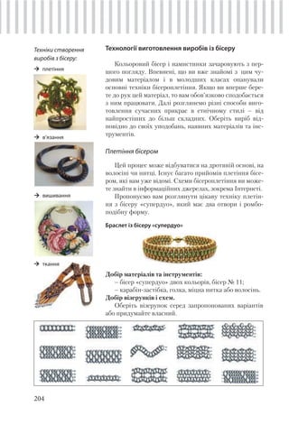 204
Технології виготовлення виробів із бісеру
Кольоровий бісер і намистинки зачаровують з пер-
шого погляду. Впевнені, що ви вже знайомі з цим чу-
довим матеріалом і в молодших класах опанували
основні техніки бісероплетіння. Якщо ви вперше бере-
те до рук цей матеріал, то вам обов’язково сподобається
з ним працювати. Далі розглянемо різні способи виго-
товлення сучасних прикрас в етнічному стилі – від
найпростіших до більш складних. Оберіть виріб від-
повідно до своїх уподобань, наявних матеріалів та інс-
трументів.
Плетіння бісером
Цей процес може відбуватися на дротяній основі, на
волосіні чи нитці. Існує багато прийомів плетіння бісе-
ром, які вам уже відомі. Схеми бісероплетіння ви може-
те знайти в інформаційних джерелах, зокрема Інтернеті.
Пропонуємо вам розглянути цікаву техніку плетін-
ня з бісеру «супердуо», який має два отвори і ромбо-
подібну форму.
Браслет із бісеру «супердуо»
Техніки створення
виробів з бісеру:
плетіння
в’язання
вишивання
Добір матеріалів та інструментів:
– бісер «супердуо» двох кольорів, бісер № 11;
– карабін-застібка, голка, міцна нитка або волосінь.
Добір візерунків і схем.
Оберіть візерунок серед запропонованих варіантів
або придумайте власний.
ткання
 