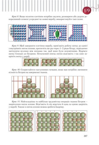 207
§ 19
Крок 8. Якщо полотно плетіння потрібно звузити, розширити або додати де-
коративний елемент усередині чи ззовні виробу, використовуйте такі схеми.
Крок 9. Щоб завершити плетіння виробу, прив’яжіть робочу нитку до однієї
з внутрішніх ниток основи, протягніть ще раз через 1–2 ряди бісеру, періодично
зав’язуючи вузлики між нитками так, щоб вони були непомітними. Відріжте
нитку близько до бісерини. Початковий кінець нитки відв’яжіть і так само за-
кріпіть нитку у виріб.
Крок 10. Скористайтеся наступними схемами, якщо вам потрібно зменшити
кількість бісерин на завершенні ткання.
Крок 11. Найскладніша та найбільш трудомістка операція ткання бісером –
закріплення ниток основи. Відв’яжіть їх від верстата й одна за одною закріпіть
у виробі. Також із ниток основи можна зробити бахрому.
 