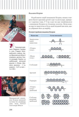 208
Вишивка бісером
Оздоблюючи виріб вишивкою бісером, можна ство-
рити багато красивих речей: одяг та аксесуари, прикра-
си і картини тощо. У 7-му класі ви вже ознайомилися
з вишивкою бісером по в’язаному полотну. Бісер мож-
на ввести практично в будь-який відомий вам шов, вда-
ло дібравши його до виробу.
Основні прийоми вишивки бісером
Назва шва Схема виконання
Закріплення
однієї
намистини
«Уперед
голку»
«Назад
голку»
Стебловий
Арочний
Уприкріп
«Уперед
голку»
двобічний
Стеблово-
рядковий
двобічний
Талановита дів-
чина Людмила Захарук
із села П’ядики Коло-
мийського району Іва-
но-Франківськоїобласті
отримала диплом Кни-
ги рекордів України за
найбільший витканий
рушник із бісеру. Дов-
жина рушника – 2 м,
ширина – 0,37 м, вага –
3 кг 290 г.
Прикрашений вишив-
кою бісером вовняний
пуловер від дизайнера
дому моди GUCCI
Алессандро Мікеле
 
