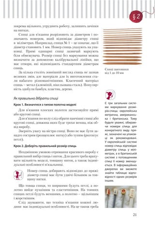 21
§ 2
зокрема щільного, утруднить роботу, залишить зачіпки
на нитках.
Спиці для в’язання розрізняють за діаметром і по-
значають номером, який відповідає діаметру спиці
в міліметрах. Наприклад, спиця № 1 – це означає, що її
діаметр становить 1 мм. Номер спиць указують на упа-
ковці. Прямі одинарні спиці зазвичай маркують
біля обмежувача. Розмір спиці без маркування можна
визначити за допомогою калібрувальної лінійки, що
має отвори, які відповідають стандартним діаметрам
спиць.
За кілька століть зовнішній вигляд спиць не зазнав
великих змін, але матеріали для їх виготовлення ста-
ли набагато різноманітнішими. Класичний матеріал
спиць – метал (алюміній, нікельована сталь). Популяр-
ність здобули бамбук, пластик, дерево.
Як правильно дібрати спиці
Крок 1. Визначтеся з типом полотна моделі
Для в’язання плоских полотен застосовуйте прямі
або кругові спиці.
Для в’язання по колу слід обрати панчішні спиці або
кругові спиці, довжина яких буде трохи менша, ніж об-
від виробу.
Зверніть увагу на вістря спиці. Воно не має бути за-
надто гострим (розщеплює нитку) або тупим (розтягує
петлі).
Крок 2. Доберіть правильний розмір спиць
Неодмінною умовою отримання красивого виробу є
правильний вибір спиць і ниток. Для цього треба враху-
вати щільність моделі, товщину ниток, а також індиві-
дуальні особливості в’язальниці.
Номер спиць добирають відповідно до пряжі:
діаметр спиці має бути удвічі більшим за тов-
щину нитки.
Що товща спиця, то ширшими будуть петлі, а по-
лотно вийде пухкішим та еластичнішим. На тонших
спицях петлі будуть меншими, а полотно – щільнішим
і жорсткішим.
Слід зауважити, що техніка в’язання кожної лю-
дини має індивідуальні особливості. На це також треба
Спиці завтовшки
від 1 до 10 мм
Є три загальних систе-
ми маркування розмі-
рів спиць: європейська
метрична, американсь-
ка і британська. Тому
будьте уважні, обираю-
чи номери спиць для
конкретного виду пря-
жі, зазначені на упаков-
ці як рекомендовані.
У європейській системі
номер спиць відповідає
діаметру спиць у мілі-
метрах, а в британськiй
системi з потовщенням
спиці її номер зменшу-
ється. В інформаційних
джерелах ви зможете
знайти таблицю відпо-
відності одних розмірів
іншим.
 