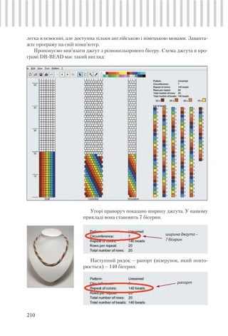 210
легка в освоєнні, але доступна тільки англійською і німецькою мовами. Заванта-
жте програму на свій комп’ютер.
Пропонуємо вив’язати джгут з різнокольорового бісеру. Схема джгута в про-
грамі DB-BEAD має такий вигляд:
Угорі праворуч показано ширину джгута. У нашому
прикладі вона становить 7 бісерин.
ширина джгута –
7 бісерин
Наступний рядок – рапорт (візерунок, який повто-
рюється) – 140 бісерин.
рапорт
 