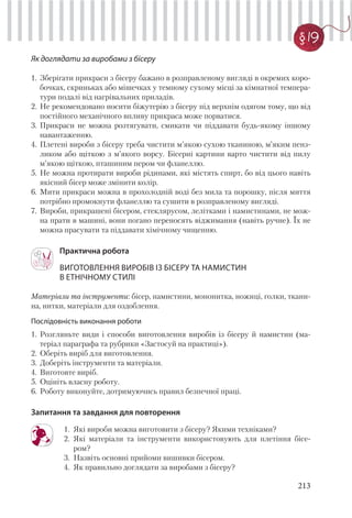 213
§ 19
Як доглядати за виробами з бісеру
1. Зберігати прикраси з бісеру бажано в розправленому вигляді в окремих коро-
бочках, скриньках або мішечках у темному сухому місці за кімнатної темпера-
тури подалі від нагрівальних приладів.
2. Не рекомендовано носити біжутерію з бісеру під верхнім одягом тому, що від
постійного механічного впливу прикраса може порватися.
3. Прикраси не можна розтягувати, смикати чи піддавати будь-якому іншому
навантаженню.
4. Плетені вироби з бісеру треба чистити м’якою сухою тканиною, м’яким пенз-
ликом або щіткою з м’якого ворсу. Бісерні картини варто чистити від пилу
м’якою щіткою, пташиним пером чи фланеллю.
5. Не можна протирати вироби рідинами, які містять спирт, бо від цього навіть
якісний бісер може змінити колір.
6. Мити прикраси можна в прохолодній воді без мила та порошку, після миття
потрібно промокнути фланеллю та сушити в розправленому вигляді.
7. Вироби, прикрашені бісером, стеклярусом, лелітками і намистинами, не мож-
на прати в машині, вони погано переносять віджимання (навіть ручне). Їх не
можна прасувати та піддавати хімічному чищенню.
Практична робота
ВИГОТОВЛЕННЯ ВИРОБІВ ІЗ БІСЕРУ ТА НАМИСТИН
В ЕТНІЧНОМУ СТИЛІ
Матеріали та інструменти: бісер, намистини, мононитка, ножиці, голки, ткани-
на, нитки, матеріали для оздоблення.
Послідовність виконання роботи
1. Розгляньте види і способи виготовлення виробів із бісеру й намистин (ма-
теріал параграфа та рубрики «Застосуй на практиці»).
2. Оберіть виріб для виготовлення.
3. Доберіть інструменти та матеріали.
4. Виготовте виріб.
5. Оцініть власну роботу.
6. Роботу виконуйте, дотримуючись правил безпечної праці.
Запитання та завдання для повторення
1. Які вироби можна виготовити з бісеру? Якими техніками?
2. Які матеріали та інструменти використовують для плетіння бісе-
ром?
3. Назвіть основні прийоми вишивки бісером.
4. Як правильно доглядати за виробами з бісеру?
 
