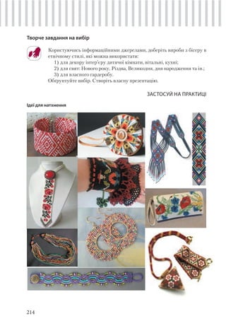 214
Творче завдання на вибір
Користуючись інформаційними джерелами, доберіть вироби з бісеру в
етнічному стилі, які можна використати:
1) для декору інтер’єру дитячої кімнати, вітальні, кухні;
2) для свят: Нового року, Різдва, Великодня, дня народження та ін.;
3) для власного гардеробу.
Обґрунтуйте вибір. Створіть власну презентацію.
ЗАСТОСУЙ НА ПРАКТИЦІ
Ідеї для натхнення
 