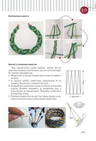 215
§ 19
Виготовлення намиста
Браслет із паперових намистин
Вам знадобляться: папір, олівець, лінійка 30 см,
дерев’яні шпажки, клей-олівець, лак для нігтів або фар-
би, ножиці, прозорий лак.
1. Накресліть на аркуші паперу трикутники та наріжте
смужки.
2. Із смужок зробіть намистини, накручуючи їх на
шпажку. Починайте з широкої частини.
3. Розфарбуйте намистини лаком для нігтів за власним
смаком. Додайте яскравості за допомогою лаку з
блискітками та перламутром. Покрийте намистини
безбарвним лаком.
4. Нанижіть намистини на дріт, що тримає форму кола,
помістивши між ними плоскі ажурні намистини.
2см
30см
Клей
 