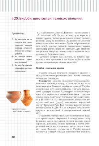 216
§20. Вироби, виготовлені технікою ліплення
Усі обожнюють ліпити! Ліплення – це нескладне й
захопливе хобі. До того ж воно дуже корисне –
сприяє творчому розвитку, заспокоює нервову систему,
розвиває увагу та мислення. За допомогою ліплення
можна самостійно виготовити безліч найрізноманітні-
ших речей, прикрас, іграшок, декоративних виробів
і скульптур різних форм, які підходять для етнічного
оформлення інтер’єру та можуть бути чудовими пода-
рунками до будь-якого свята.
Де брати матеріал для ліплення, як потрібно пра-
вильно з ним працювати і що можна зробити своїми
руками, ви прочитаєте в цьому параграфі.
Україна – гончарна країна
Україну нерідко величають гончарною країною з
огляду на величезні родовища глини і майже повсюдне
поширення гончарства.
Гончарство – обробка глини й виготовлення різно-
манітного кухонного посуду, а також цегли, кахлів та
іншої кераміки. Гончарні вироби на території України
з’явилися ще в ІV тисячолітті до н. е. за часів трипіль-
ської культури. Назвали її культурою мальованої кера-
міки, яка вирізнялася вишуканістю форм і цікавим
оздобленням. На ручному гончарному крузі, що з’явив-
ся у II столітті н. е., з використанням спеціальної об-
палювальної печі (горна) виготовляли керамічний
посуд у Київській Русі. Тоді гончарне ремесло досягло
високого рівня. У XIV–XV ст. в Україні почали засто-
совувати досконаліший і продуктивніший ножний
круг.
Українські гончарі виробляли різноманітний посуд
для приготування, зберігання й сервірування столу
(горщики, миски, полумиски, глечики, макітри, ринки,
барильця, довжанки, баньки, куманці), а також деко-
ративний посуд, кахлі, черепицю, цеглу, дитячі іграш-
ки тощо. Розквіту гончарства в Україні сприяла
наявність у її надрах покладів високоякісних червоних,
Пригадайте…
Які матеріали засто-
совують для виго-
товлення виробів
технікою ліплення?
З якими ви вже пра-
цювали?
Які вироби можна
виготовити техні-
кою ліплення?
Які вироби в Україні
традиційно виготов-
ляли з глини?
Орнаментована
трипільська кераміка
 