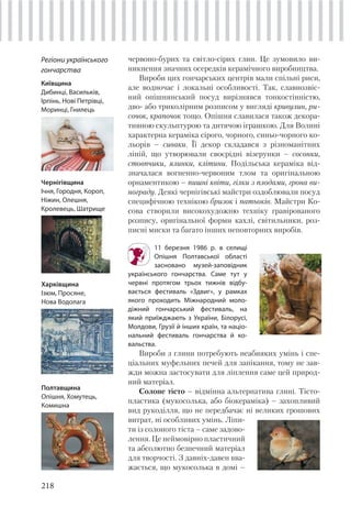 218
червоно-бурих та світло-сірих глин. Це зумовило ви-
никнення значних осередків керамічного виробництва.
Вироби цих гончарських центрів мали спільні риси,
але водночас і локальні особливості. Так, славнозвіс-
ний опішнянський посуд вирізнявся тонкостінністю,
дво- або триколірним розписом у вигляді кривулин, ри-
сочок, крапочок тощо. Опішня славилася також декора-
тивною скульптурою та дитячою іграшкою. Для Волині
характерна кераміка сірого, чорного, синьо-чорного ко-
льорів – сиваки. Її декор складався з різноманітних
ліній, що утворювали своєрідні візерунки – сосонки,
стовпчики, ялинки, клітини. Подільська кераміка від-
значалася вогненно-червоним тлом та оригінальною
орнаментикою – пишні квіти, гілки з плодами, грона ви-
нограду. Деякі чернігівські майстри оздоблювали посуд
специфічною технікою бризок і патьоків. Майстри Ко-
сова створили високохудожню техніку гравірованого
розпису, оригінальної форми кахлі, світильники, роз-
писні миски та багато інших неповторних виробів.
11 березня 1986 р. в селищі
Опішня Полтавської області
засновано музей-заповідник
українського гончарства. Саме тут у
червні протягом трьох тижнів відбу-
вається фестиваль «Здвиг», у рамках
якого проходить Міжнародний моло-
діжний гончарський фестиваль, на
який приїжджають з України, Білорусі,
Молдови, Грузії й інших країн, та націо-
нальний фестиваль гончарства й ко-
вальства.
Вироби з глини потребують неабияких умінь і спе-
ціальних муфельних печей для запікання, тому не зав-
жди можна застосувати для ліплення саме цей природ-
ний матеріал.
Солоне тісто – відмінна альтернатива глині. Тісто-
пластика (мукосолька, або біокераміка) – захопливий
вид рукоділля, що не передбачає ні великих грошових
витрат, ні особливих умінь. Ліпи-
ти із солоного тіста – саме задово-
лення. Це неймовірно пластичний
та абсолютно безпечний матеріал
для творчості. З давніх-давен вва-
жається, що мукосолька в домі –
Регіони українського
гончарства
Київщина
Дибинці, Васильків,
Ірпінь, Нові Петрівці,
Моринці, Гнилець
Чернігівщина
Ічня, Городня, Короп,
Ніжин, Олешня,
Кролевець, Шатрище
Харківщина
Ізюм, Просяне,
Нова Водолага
Полтавщина
Опішня, Хомутець,
Комишна
 