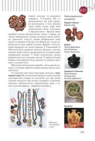 219
§20
символ достатку та родинного
добробуту. У літописах ХІІ ст.
розповідається, що наші пращу-
ри виліплювали з тіста фігурки
корів, коней, оленів. Адже вони
символізували богів, пов’язаних
із образом сонця – Ярилом. Наші
прабабусі ліпили фігурки різних птахів і тварин, так
званих жайворонків, з якими зустрічали весну; бубли-
ки, пряникові «козулі», якими обдаровували своїх
друзів та родичів на Різдво і під Новий рік, до дня на-
родження на знак любові й поваги. Вироби з тіста ви-
користовувалися як дитячі іграшки. У Скандинавії та
Німеччині було прийнято випікати фігурки у вигляді
підкови, вінків, кілець і розміщувати їх на дверях перед
новорічними святами. У Китаї виготовляли ляльки
(маріонетки) для лялькових вистав. У країнах Східної
Європи популярними були картини та пейзажі, вико-
нані із солоного тіста.
Мистецтво виготовлення виробів з тіста живе й сьо-
годні, а сувеніри, зроблені своїми руками, мають вели-
кий попит.
У сучасному світі дуже популярне ліплення з полі-
мерної глини. Це синтетичний матеріал, який за своїми
властивостями схожий на пластилін, але при цьому
здатний тверднути. Цю техніку називають по-різному:
пластика, термопластилін, термопластика, церн, а та-
кож за назвами фірми – виробника матеріалу.
Регіони українського
гончарства
Поділля і Полісся
Бубнівка, Бар
Волинь
Рокита, Дубровиця,
Нові Петриківці,
Острог, Кременець
Закарпаття і Галичина
Косів, Коломия,
Ужгород, Хуст,
Ольхівка, Дубовинка
Буковина
Прикраси
з полімерної
глини
 