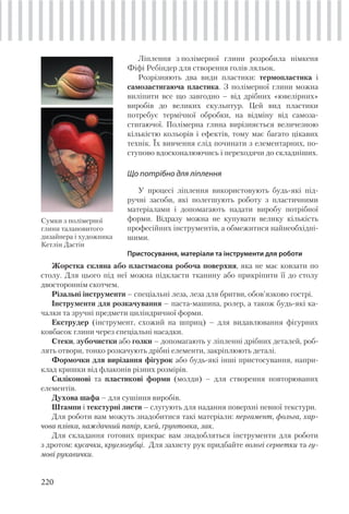 220
Ліплення з полімерної глини розробила німкеня
Фіфі Ребіндер для створення голів ляльок.
Розрізняють два види пластики: термопластика і
самозастигаюча пластика. З полімерної глини можна
виліпити все що завгодно – від дрібних «ювелірних»
виробів до великих скульптур. Цей вид пластики
потребує термічної обробки, на відміну від самоза-
стигаючої. Полімерна глина вирізняється величезною
кількістю кольорів і ефектів, тому має багато цікавих
технік. Їх вивчення слід починати з елементарних, по-
ступово вдосконалюючись і переходячи до складніших.
Що потрібно для ліплення
У процесі ліплення використовують будь-які під-
ручні засоби, які полегшують роботу з пластичними
матеріалами і допомагають надати виробу потрібної
форми. Відразу можна не купувати велику кількість
професійних інструментів, а обмежитися найнеобхідні-
шими.
Пристосування, матеріали та інструменти для роботи
Сумки з полімерної
глини талановитого
дизайнера і художника
Кетлін Дастін
Жорстка скляна або пластмасова робоча поверхня, яка не має ковзати по
столу. Для цього під неї можна підкласти тканину або прикріпити її до столу
двостороннім скотчем.
Різальні інструменти – спеціальні леза, леза для бритви, обов’язково гострі.
Інструменти для розкачування – паста-машина, ролер, а також будь-які ка-
чалки та зручні предмети циліндричної форми.
Екструдер (інструмент, схожий на шприц) – для видавлювання фігурних
ковбасок глини через спеціальні насадки.
Стеки, зубочистки або голки – допомагають у ліпленні дрібних деталей, роб-
лять отвори, тонко розкачують дрібні елементи, закріплюють деталі.
Формочки для вирізання фігурок або будь-які інші пристосування, напри-
клад кришки від флаконів різних розмірів.
Силіконові та пластикові форми (молди) – для створення повторюваних
елементів.
Духова шафа – для сушіння виробів.
Штампи і текстурні листи – слугують для надання поверхні певної текстури.
Для роботи вам можуть знадобитися такі матеріали: пергамент, фольга, хар-
чова плівка, наждачний папір, клей, ґрунтовка, лак.
Для складання готових прикрас вам знадобляться інструменти для роботи
з дротом: кусачки, круглогубці. Для захисту рук придбайте вологі серветки та гу-
мові рукавички.
 