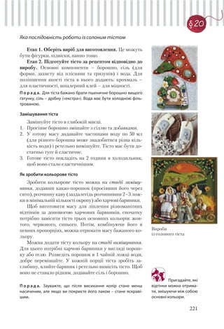 221
§20
Яка послідовність роботи із солоним тістом
Етап 1. Оберіть виріб для виготовлення. Це можуть
бути фігурки, підвіски, панно тощо.
Етап 2. Підготуйте тісто за рецептом відповідно до
виробу. Основні компоненти – борошно, сіль (для
форми, захисту від плісняви та гризунів) і вода. Для
поліпшення якості тіста в нього додають: крохмаль –
для пластичності, шпалерний клей – для міцності.
П о р а д а. Для тіста бажано брати пшеничне борошно вищого
ґатунку, сіль – дрібну («екстра»). Вода має бути холодною філь-
трованою.
Замішування тіста
Замішуйте тісто в глибокій мисці.
1. Просіяне борошно змішайте з сіллю та добавками.
2. У готову масу додавайте частинами воду по 50 мл
(для різного борошна може знадобитися різна кіль-
кість води) і ретельно вимішуйте. Тісто має бути до-
статньо туге й еластичне.
3. Готове тісто покладіть на 2 години в холодильник,
щоб воно стало еластичнішим.
Як зробити кольорове тісто
Зробити кольорове тісто можна на стадії замішу-
вання, додавши какао-порошок (просіявши його через
сито), розчинну каву (заздалегідь розчинивши 2–3 лож-
ки в мінімальній кількості окропу) або харчові барвники.
Щоб виготовити масу для ліплення різноманітних
відтінків за допомогою харчових барвників, спочатку
потрібно замісити тісто трьох основних кольорів: жов-
того, червоного, синього. Потім, комбінуючи його в
певних пропорціях, можна отримати масу бажаного ко-
льору.
Можна додати тісту кольору на стадії вимішування.
Для цього потрібні харчові барвники у вигляді порош-
ку або гелю. Розведіть порошок в 1 чайній ложці води,
добре перемішайте. У кожній порції тіста зробіть за-
глибину, влийте барвник і ретельно вимісіть тісто. Щоб
воно не ставало рідким, додавайте сіль і борошно.
П о р а д а. Зауважте, що після висихання колір стане менш
насиченим, але якщо ви покриєте його лаком – стане яскраві-
шим.
Вироби
із солоного тіста
Пригадайте, які
відтінки можна отрима-
ти, змішуючи між собою
основні кольори.
 